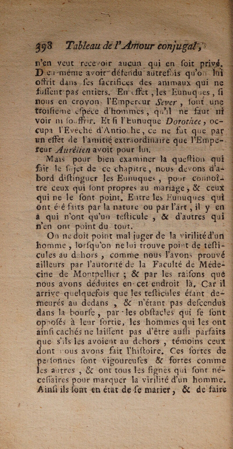 As. Empereur Sever &gt; fc _ voir ni à fous nr, Etfi lEunuque Dorothée, oc- … cupa l'Evéché d'Antioche, ce ne fut que par ! un € itié extraordi eue ue Mas pour bin. examiner Ja quefion qui fait. 1 fujet de cc chapitre, nous devons d’ai … bord difbioguer les Eunuques , pour coinbtà | tre ceux qui font propres au mariage, &amp; ceux qui ne le font point, Entre les Eunuques qu | ont éé faits par la nature ou par l'art, il y en. à qui n'ont qu'un tefticule , &amp; d'autres qui : n'en ont point du tout. 4 … On nedoit point mal juger de la virilitéd'on homme , lorfqu'on ne lui trouve point de tefti- . çules au “dchors ; comme noûs l'avons prouvé. ailleurs par lautorité de la Faculté de Méde: cine de Montpellier ; &amp; par les raifons qué 4 nous avons déduites en: cet endroit 1à, Car ül | arrive quelquefois que les cefticules étant de | meurés au dedans ,| &amp; n'étant. pas defcendus | dans la bourfe , par les obflacles qui fe fonc à oprofés à leur fortie, les hommes qui les ont | ainfi cachés ne jaifent pas d’être aufli parfaits . que s'ils les avoient au dehors , témoins ceux : dont ‘ous avons fait l'hiftoire, Ces fortes de pertotines font vigoureufes &amp; fortes comme. Jes autres , @&amp; ont tous és fignes qui font né- . ceffaires pour marquer la virilité d'un homme, | Ainfi ils font en état de fe marier , &amp; de faire — 4 à ; KR