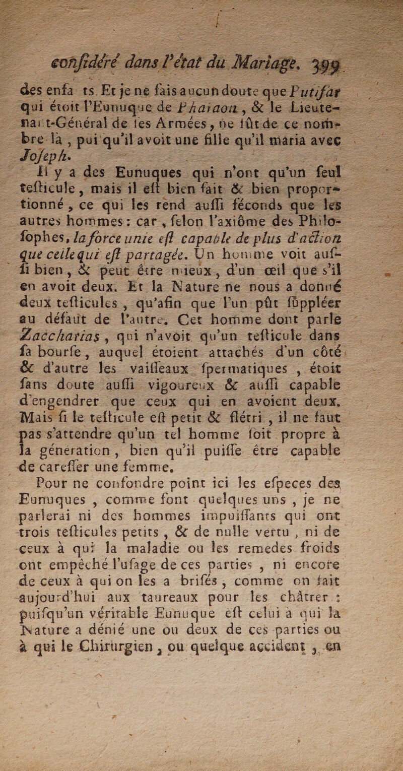 des enfa ts, Et je ne fais aucun doute que qui étoit l'Eunuque de Pharaon, &amp; le Li _ nart-Général de les Armées, ne iûtde ce norh: _ bre là, pui qu'ilavoit une fille qu'il maria ave! ___ Hya des Eunuques qui n'ont qu'un feul _ tefticule, mais il ell bien fait &amp; bien proper _ tionné, ce qui les rend aufli féconds que les _ autres hommes: car , felon l’axiôme des Philo _ #ophes, Ja forceunie eff capable de plus d'aétion . que ceilequé eff partagée. Un honme voit auf- Et bien, &amp; peut être mieux, d'un œil que s’il = en avoit deux. Et la Nature ne nous a donné deux tefticules, qu'afin que lun pâr füpplée au défaut de l'autre, Cet homme dont parle : Laccharias , qui navoit qu'un tefticule dans fa bourfe, auquel étoient attachés d'un côté, &amp; d'autre les vaifleaux fpermatiques , étoit … fans doute aufli vigoureux &amp; aufli capable _ d’engendrer que ceux qui en avoient deux. Mais fi le tefticule eft petit &amp; flécri , il ne faut ; pas s'attendre qu'un tel homme foit propre à | Ja génération, bien qu’il puifle étre capable _ de carefler une femme. Pour ne confondre point ici les efpeces des Eunuques , comme font quelques uns , je ne parlerai ni des hommes impuiflants qui ont trois téfticules petits , &amp; de nulle vertu , ni de -çeux à qui la maladie ou les remedes froids ont empêché l’ufage de ces parties , ni encore de ceux à quion les a brifés, comme on fait aujourd'hui aux taureaux pour Îles chäâtrer : puifqu’un vérirable Eunuque eft celui à qui la Nature a dénié une ou deux de ces parties ou à qui le Chirurgien , ou quelque accident , en