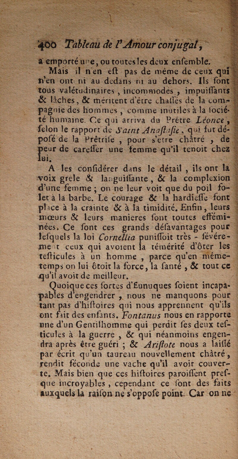 re, ou toutesles deux enfemble. il n'en eft pas de même de ceux qui n ont ni au dedans ni au dehors. Ils font =. is valétudinaires , incommiodés , impuifflan = &amp; lâches, &amp; méritent d'être chaflés de la co paguie des hommes | comme inutiles à la focié- . té humaine. Ce qui arriva du Prêtre Léonce, felon le rapport de S'asnt Anaffifie, qui fut dé- _ pofé de la Prétrife , pour s’etre châtré , de “peur de carefler une femme qu'il tenoit ch RE = A es confidérer dans le détail , ils ont la voix gréle &amp; laspuifflante, &amp; la complexion - d’une femme ; on ne leur voit que du poil fo- -_ Jecà la barbe. Le courage &amp; la hardieffe font place à Ja crainte &amp; à la timidité, Enfin, leurs : mœurs &amp; leurs manieres font toutes effémi-. nées, Ce font ces grands défavantages pour. Jefquels la loi Corneliia punifloit très - févére- . met ceux qui avoient Ja témérité d'ôter les. tefticules à un homme , parce qu'en même- temps on lui ôtoit la force, la fanté , &amp; tout ce qu'il avoit de meilleur. Quoique ces fortes d'£unuques foient incapa- … pablés d'engendrer , nous ne manquons pour : tant pas d'hiftoires qui nous apprennent qu'ils ont fait des enfants. Fontanus nous en rapporte une d'un Gentilhomme qui perdit fes deux tef- ticules à la guerre , &amp; qui néanmoins engen- : dra après être guéri ; &amp; Ariflote nous à laiflé . par écrit qu'un taureau nouvellement châtré, | rendit féconde une vache qu'il avoit couver- | te, Mais bien que ces hiftoires paroiflent pref- . - que incroyables, cependant ce font des faits auxquels là raifon ne s’oppofe point. Car on ne