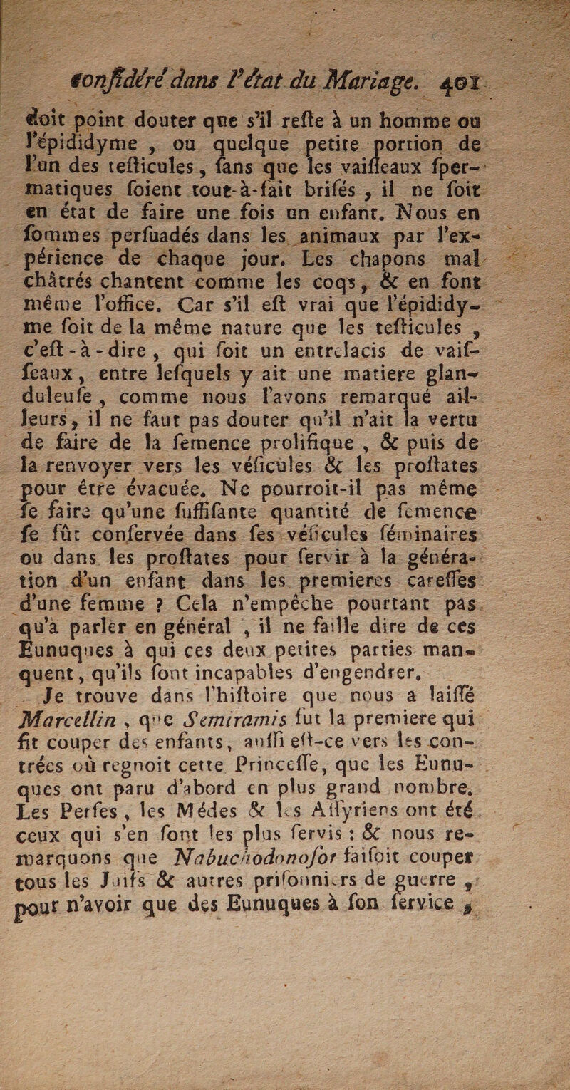 eonfidéré dans l'état du Mariage. 401 @oit point douter que s’il refte à un hommeou _ l'épididyme , ou quelque petite portion de Pan des tefticules, fans que les vaifleaux fper- matiques foient tout-à-fait brifés , il ne foit en état de faire une fois un enfant. Nous en fommes perfuadés dans les animaux par l'ex - périence de chaque jour. Les chapons mal Châtrés chantent comme les coqs, &amp; en fonr me foit de la même nature que les tefticules , ceft-à-dire, qui foit un entrelacis de vaif- feaux, entre lefquels y ait une matiere glan- duleufe , comme nous lavons remarqué aïil- Jeurs, il ne faut pas douter qu'il n'ait la vertu de faire de la femence prolifique , &amp; puis de - Ja renvoyer vers les véficules &amp;c les proftates pour étre évacuée, Ne pourroit-il pas même _fe faire qu’une fuffifante quantité de femence fe fût confervée dans fes véficules féminaires ou dans Îles proftates pour fervir à la généra-. tion d'un enfant dans les premieres carefles: _ d'une femme ? Cela n'empêche pourtant pas. qu'a parler en général , il ne faille dire de ces Eunuques à qui ces deux petites parties man quent, qu'ils font incapables d'engendrer, _ Je trouve dans l'hiftoire que nous a laiffé Marcellin, qe Semiramis fut la premiere qui fit couper des enfants, anfli eft-ce vers Îles con- trées où regnoit cette Princefle, que les Eunu- ques ont paru d’abord en plus grand nombre, Les Perfes, les Médes &amp; lis Aflyriens ont été. ceux qui s’en font les plus fervis : &amp; nous re- marquons que NabucAodonofor faifoit couper tous les Juifs &amp; autres prilonnicrs de re ‘ pour n'avoir que des Eunuques à fon fervice 3