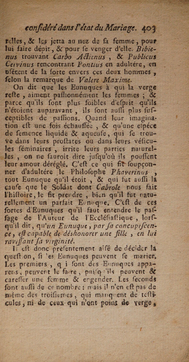 l'état du Mariage. 44 faire dépit, &amp; pour fe venger d'elle. Bibie- s trouvant Carbo Aéfienus , &amp; Publicus rvinus rencontrant Pontius en aduktére, en uférent de la forte envers ces deux hommes, felon la remarque de Walere Maxime On dit que les Eunuques à qui la verge refte , aimept pafhionnément les femmes ; &amp; _parce qu'ils font plus foibles d'efprit qu'ils _Détoienc auparavant , ils font aufli plus fuf- _Ceptibles de paflions. Quand leur imagina- re tion cit une fois échauffée , &amp; qu'une efpéce _de femence liquidé &amp; aqueufe, qui fe trou- _ÿe dans Îeurs proftates où dans leurs véficu- les féminaires , irrite feurs parties narturel- “es , on fe fauroit dire jufqu'où ils pouflent leur amour déréglé, C’eft ce qui ft foupcon- ner d'adultére le Philofophe Phaverinus , tout Eunuque qu'il étoit , &amp; qui fut aufli la _gaufe que le Soldat dont Cabrole nous fait Fhifloire, le fit prerdre ; bien qu'il fut natu- fellement un parfait Euvnuque, C'eft de ces : fortes d'Eunuques qu'il faut entendre le paf- fage de VlAuteur de FEccléfiaftique , lorf- qu'il dit, qu'un Eunuque, par fa concupiféen: ce, eff capable de déshonorer une filk , en luë raviflant Ja virginité. : _ Hi eft donc prefentement aifé de décider la queftion, fi ‘es Eunuques peuvent fe marier, Les premiers, q i font des Eunuqgues appa- rens, peuvent Île fare, puifqïils peuvent &amp; carefler une femme &amp; ergender. Les feconds font aufli de ce nombre : mais il n’en eft pas de méme des troifiemes, qui manqgrent de tefté cules ; ni de ceux qui n'ont point de verges