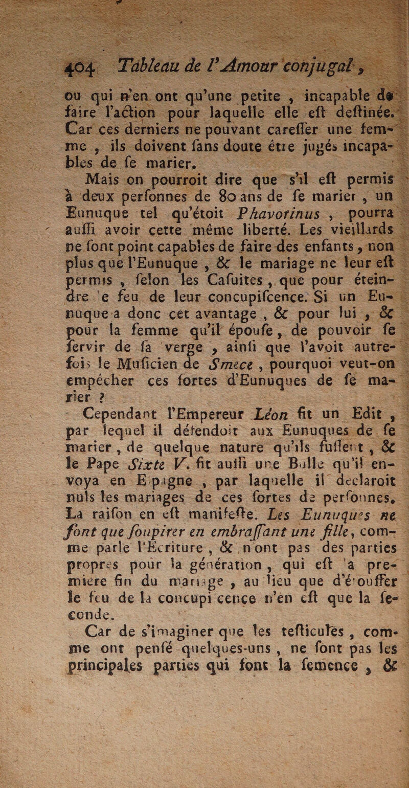 : — Eunuque tel qu'étoit Phavorinus , + au. avoir cette méme liber FOIS , fon es Cafuites , , que pour ét dre e feu de leur concupifcence. Si un | ___ puquea donc cet avantage , &amp; pour Jui pour la femme quil époufe ,. de pou fervir de fa verge , ainfi que l'avoit - fois le Muficien de Smece , pourquoi veut-on _ empécher ces fortes d'Eunuques de La . Her? &gt;. AS _\— Cependant l'Empereur Léon fit un E | par fequel il défendoit aux Eunuques. marier , de quelque nature qu'ils fuflent, &amp; le Pape Sicte V. fit auili une Bulle qu'il en- _voya en Etpigne , par laquelle il” declaroit nuls les mariages de ces fortes de perfonnes, La raifon en eft manifefte. Les Eunuques ne font que foupirer en embraffant une fille, com- . me parle l'Écriture , &amp; nont pas des parties | : propres pour la génération, qui eft ‘a pre-, miere fin du mariage , au lieu que d'étouffer | le feu de la concupi cençe n'en cft que la fe=- à conde, à Car de simaginer que les tefticulès, com. Ÿ : me ont penfé quelques-uns, ne font pas les &lt; Es LR principales parties qui font la femence &gt;