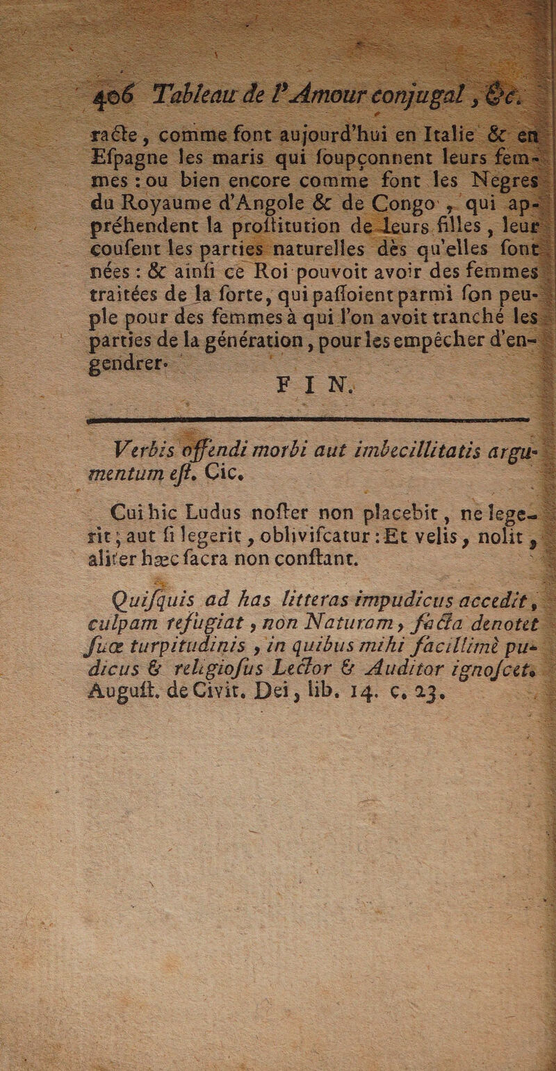 slam: das ants es À 2 nr les parti ire} qu elles fo nées : &amp; ainfi ce Roi pouvoit avoir des fem: traitées de la forte, qui pañloient parmi fon p ple pour des femmes à qui l'on avoit tranché I - l péruesde la Ha HEURE les empécher d'en-* ee - “Ésnure Es - — . F 1: LA 5. ndi ont aut inbecilitati argui _mentum ef£. Cic. Cuihic Ludus sue non placebit, ne . sie; aut fi legerit, oblivifcatur : Et velis, nolit, aliter hæc facra non conftant. Quifquis. ad has litteras mhuiEcns acccdits culpamn refugiat , non Naturom, fafa denotet Juœ turpitudinis , in quibus mihi facillimè pui + dicus &amp; relgiofus Lecfor &amp; Auditor renofcéts … Auguft, de Civit, Da, HD, 14. Ç, 23, TS