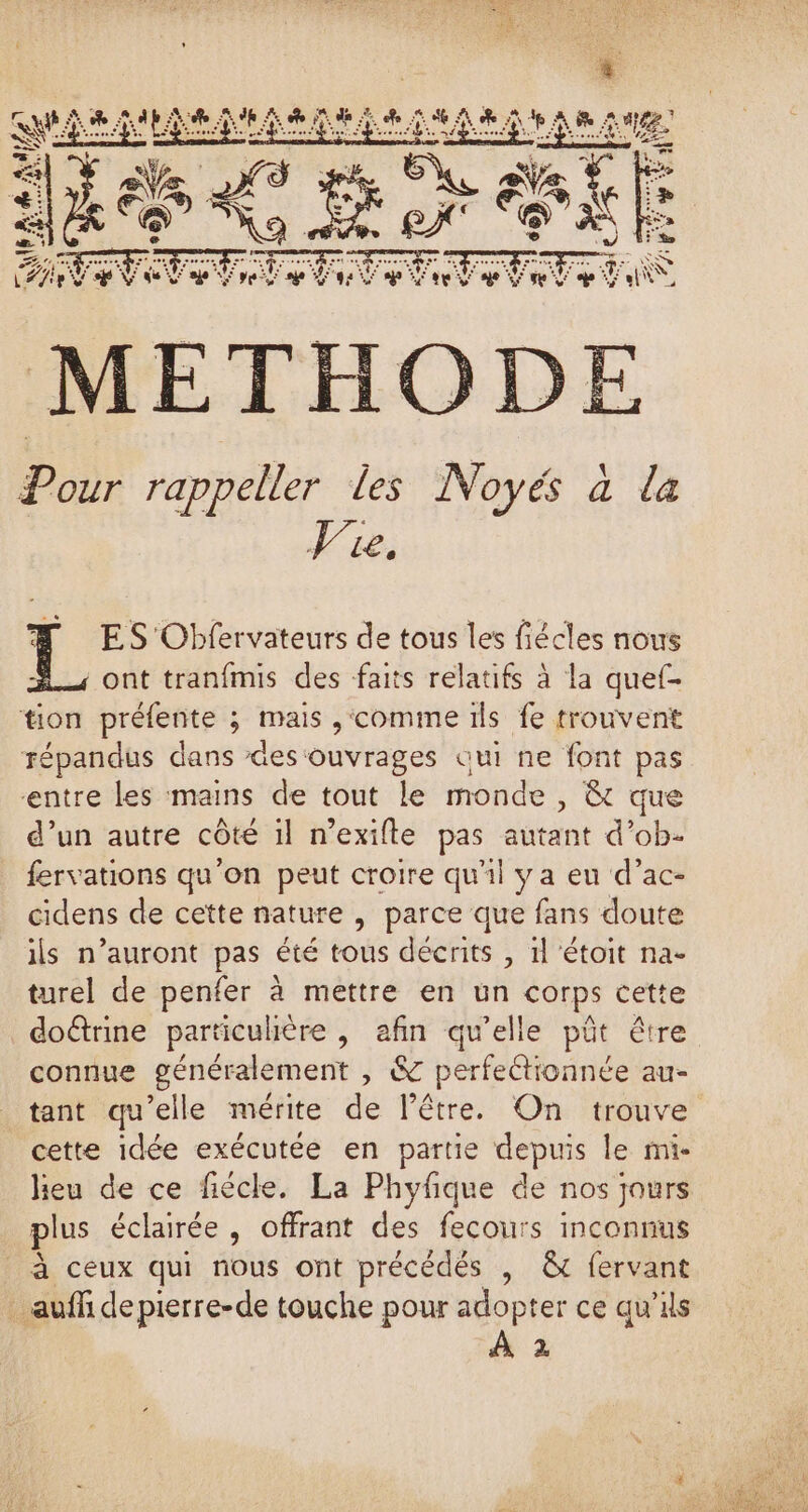 DER FA 2 RE LE e +; PE PA FT me S NE ELLE MERE A DE Pour rappeller les Noyés à la LE ES Obfervateurs de tous les fiécles nous ont tranfmis des faits relatifs à la quef- tion préfente ; mais ,‘comme ils fe trouvent répandus dans Ges ouvrages qui ne font pas entre les mains de tout le monde , &amp; que d’un autre côté il n’exifte pas autant d’ob- fervations qu'on peut croire qu'il ya eu d’ac- cidens de cette nature , parce que fans doute ils n’auront pas été tous décrits , 1l étoit na- turel de penfer à mettre en un corps cette doûrine particulière , afin qu’elle pût être connue généralement , &amp; perfeétionnée au- tant qu’elle mérite de lêtre. On trouve cette idée exécutée en partie depuis le mi- heu de ce fiécle. La Phyfique de nos jours plus éclairée, offrant des fecours inconnus à ceux qui nous ont précédés , &amp; fervant _ auf depierre-de touche pour adopter ce qu’ils À 2