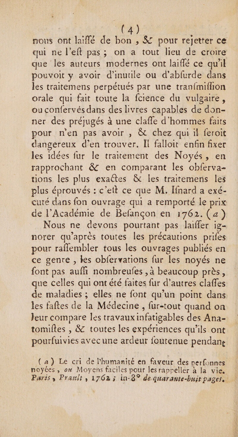 nous ont laïffé de bon , 8 pour rejetter ce qui ne l’eft pas ; on a tout lieu de croire que les auteurs modernes ont laiflé ce quil pouvoit y avoir d’inutile ou d’abfurde dans les traitemens perpétués par une tranfmifhion orale qui fait toute la fcience du vulgaire, ou confervés dans des livres capables de don- ner des préjugés à une clafle d'hommes faits pour n’en pas avoir , &amp; chez qui il feroit dangereux d'en trouver. Îl falloit enfin fixer les idées fur le traitement des Noyés, en rapprochant &amp; en comparant les obferva- tions les plus exactes &amp; les traitemens les plus éprouvés : c’ett ce que M. Ifnard a exé- cuté dans fon ouvrage qui a remporté le prix de l’Académie de Befançon en 1762.(4) Nous ne devons pourtant pas laiffer ig- norer qu'après toutes les précautions prifes pour raflembler tous les ouvrages publiés en ce genre , les obfervations fur les noyés ne font pas aufhi nombreufes , à beaucoup près, que celles qui ontété faites fur d’autres claffes de maladies ; elles ne font qu’un point dans les faftes de la Médecine , fur-tout quand on leur compare les travauxinfatigables des Ana- tomiltes , &amp; toutes les expériences qu’ils ont pourfuivies avec une ardeur foutenue pendane (a) Le cri de l'humanité en faveur des perfonnes noyées, o# Moyens faciles pour lesranpeller à la vie. Parës s Prault, 1762 ; in-8° de quarante-buit pages.