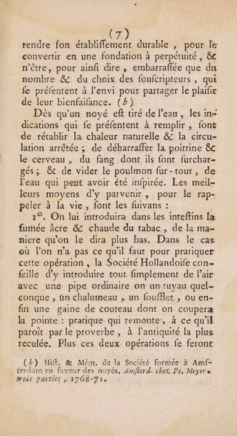 rendre fon établiffement durable , pour le convertir en une fondation à perpétuité , &amp;c n'être, pour ainfi dire , embarraffée que du nombre &amp;C du choix des foufcripteurs , qui fe préfentent à l'envi pour partager le plaifir de leur bienfaifance. (b) Dés qu'un noyé eft tiré de l’ean, les in&lt; dications qui fe préfentent à remplir , font de rétablir la chaleur naturelle &amp; la circu- lation arrêtée ; de débarraffer la poitrine &amp;c le cerveau , du fang dont ils font furchar- gés; &amp; de vider le poulmon fur-tout, de Peau qui pent avoir été infpirée. Les meile leurs moyens d'y parvenir , pour le rap- peler à la vie, font les fuivans : 1°. On li introduira dans les inteftins 1 ER âcre &amp; chaude du tabac , de la ma- niere qu'on le dira plus bas. Dans le cas où l’on n’a pas ce qu’il faut pour pratiquer cette opération , la Société Hollandoife con- feille d'y introduire tout fimplement de Pair. avec une pipe ordinaire on un tuyau quel- conque , ün chalumeau , un fouffet , ou en- fin une gaine de couteau dont on couperæ ka pointe : pratique qui remonte’, à ce qu'il paroiît par le proverbe , à l'antiquité la plus reculée, Plus ces deux opérations fe feront (b) Hift. &amp; Mém. ce la Société formée à Amf- terdam en faveur des noyés, 4wflerd. chex Pi, Meyer» rois parties 1708-71.