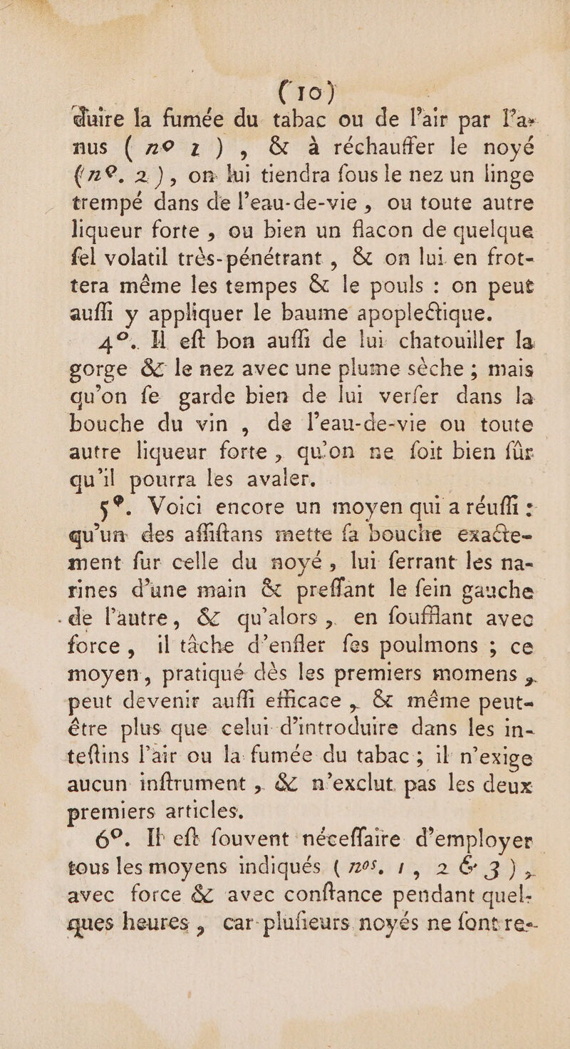 (ro) | duire la fumée du. tabac ou de l'air par l’a» nus ( 720 z ) , &amp; à réchauffer le noyé (2%, 2), on lui tiendra fous le nez un linge trempé dans de l’eau-de-vie , ou toute autre liqueur forte ,; ou bien un flacon de quelque fel volatil très-pénétrant , &amp; on lui en frot- tera même les tempes &amp; le pouls : on peut aufh y appliquer le baume apopleétique. 4°. H eft bon auf de lui chatouiller la gorge &amp; le nez avec une plume sèche ; mais qu’on fe garde bien de lui verfer dans la bouche du vin , de l’eau-de-vie ou toute autre liqueur forte, qu'on ne foit bien für qu'il pourra les avaler. ®. Voici encore un moyen qui a réufñ : qu'un des afliftans mette fa bouche exaûte- ment fur celle du noyé, lui ferrant les na- rines d’une main &amp; preffant le fein gauche .de l’autre, &amp; qu’alors, en foufflant avec force, iltâche d’enfler fes poulmons ; ce moyen, pratiqué dès les premiers momens , peut devenir aufhi efficace | &amp; même peut- être plus que celui dntro dure) das les in- teflins l'air ou la fumée du tabac; il n° exige aucun inftrument , &amp; n'exclut. pas les deux premiers articles. 6°. Il eft fouvent néceffaire d'employer tous les moyens indiqués (705, 1, 263), avec force &amp; avec conftance pendant quel- ques heures , car plufeurs noyés ne fontre--