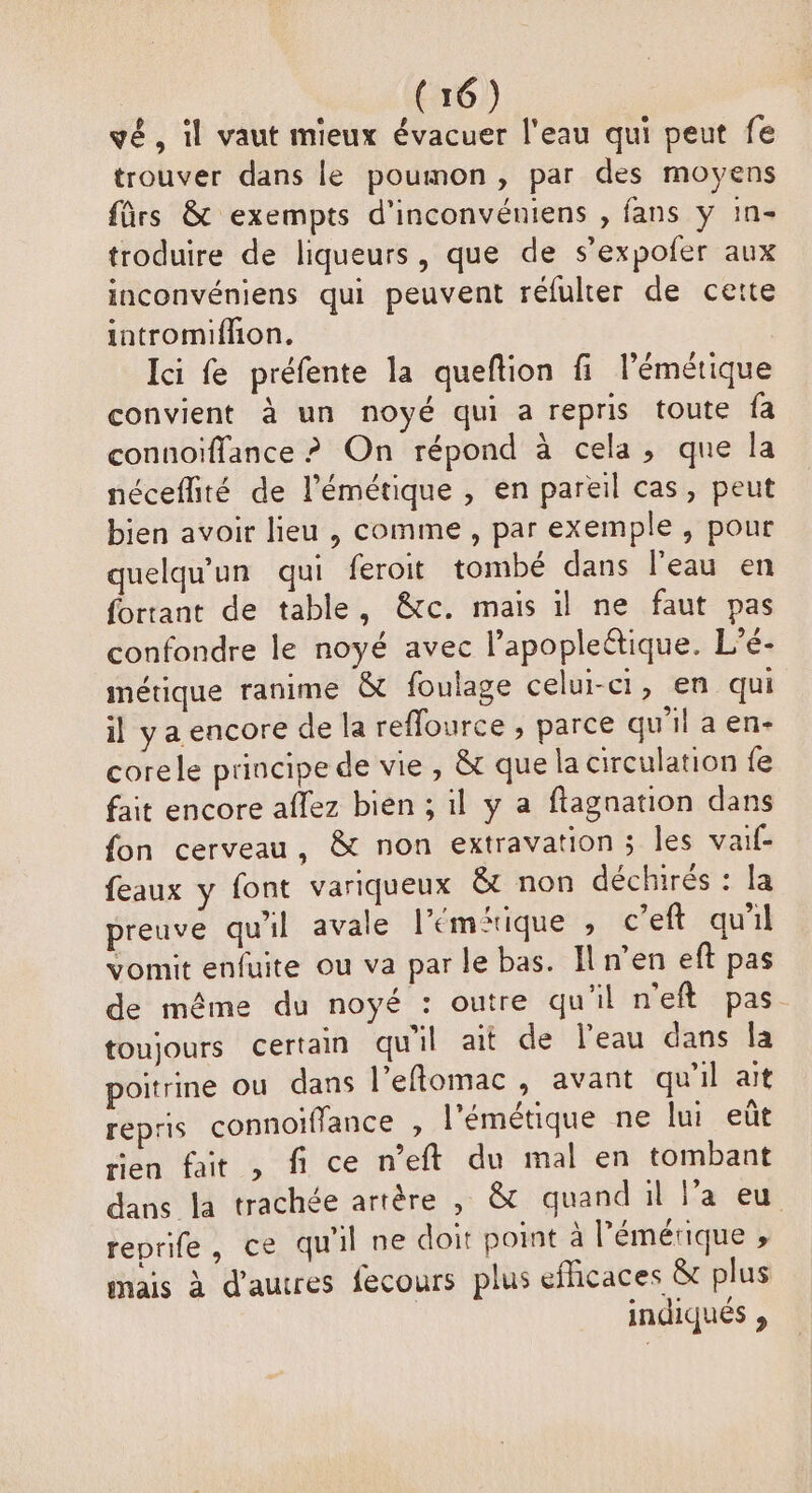 vé, il vaut mieux évacuer l'eau qui peut fe trouver dans le poumon, par des moyens frs & exempts d'inconvéniens , fans y in- troduire de liqueurs, que de s’expofer aux inconvéniens qui peuvent réfulter de cette intromiffon. Ici fe préfente la queftion fi l’émétique convient à un noyé qui a repris toute fa conuoïffance ? On répond à cela, que la néceflité de l'émétique , en pareil cas, peut bien avoir lieu , comme , par exemple, pour quelqu'un qui feroit tombé dans l’eau en fortant de table, &c. mais il ne faut pas confondre le noyé avec l’apopleétique. L’é- métique ranime & foulage celui-ci, en qui il y a encore de la reffource , parce qu’il a en- corele principe de vie , & que la circulation fe fait encore aflez bien ; il y a ftagnation dans fon cerveau, & non extravation; les vaif- feaux y font variqueux &t non déchirés : la preuve qu'il avale l’'éméique , c’eft qu'il vomit enfuite ou va par le bas. Il n’en eft pas de même du noyé : outre qu'il n'eft pas. toujours certain qu'il ait de l'eau dans la poitrine ou dans l’eflomac » avant qu'il ait repris connoiffance , l'émétique ne lui eût tien fait , fi ce n’eft du mal en tombant dans la trachée artère , & quand il l’a eu reprife, ce qu'il ne doit point à l’'émérique ; mais à d’autres fecours plus efficaces & plus | indiqués ,