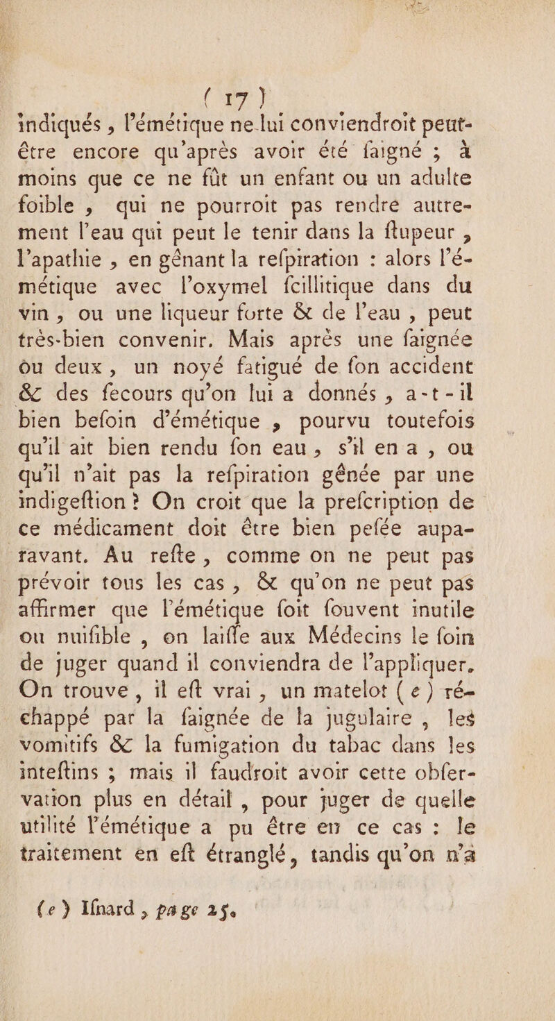 (ne) indiqués , l’émétique ne lui conviendroit peut- être encore qu'après avoir été faigné ; à moins que ce ne füt un enfant ou un adulte foible , qui ne pourroit pas rendré autre- ment l’eau qui peut le tenir dans la flupeur , l’apathie , en gênant la refpiration : alors l’é- métique avec l’oxymel fcillitique dans du vin, ou une liqueur forte & de l’eau , peut très-bien convenir. Mais après une faignée Ou deux, un noyé fatigué de fon accident &c des fecours qu’on lui a donnés, a-t-il bien befoin d’émétique ; pourvu toutefois qu'il ait bien rendu fon eau, sil ena , ou qu'il n'ait pas la refpiration gênée par une ndigeftion ? On croit que la prefcription de ce médicament doit être bien pefée aupa- favant. Au refte, comme on ne peut pas prévoir tous les cas, & qu'on ne peut pas affirmer que l'émétique foit fouvent inutile ou nuifible , on laifle aux Médecins le foin de juger quand il conviendra de Pappliquer. On trouve , il eft vrai, un matelot { e) ré- chappé par la faignée de la jugulaire , les vomitifs & la fumigation du tabac dans les inteftins ; mais 1l faudroit avoir cette obfer- vation plus en détail , pour juger de quelle utilité lémétique a pu être en ce cas : le traitement en eft étranglé, tandis qu'on wa (e } Ifnard, pa ge 2$e