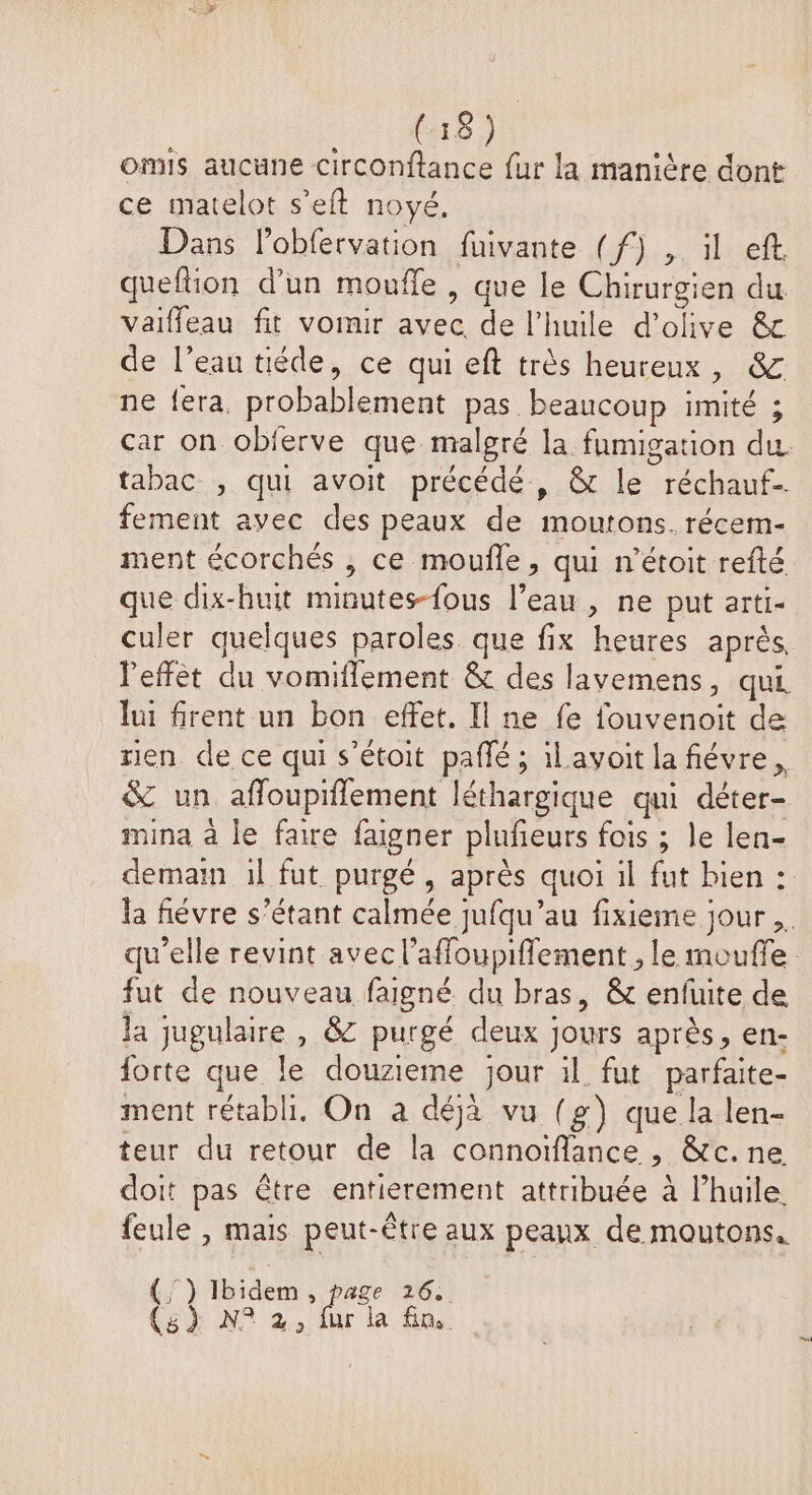 omis aucune circonftance fur la manière dont ce matelot s’eft noyé. Dans lobfervation fuivante (f) , il eft. queflion d’un moufle , que le Chirurgien du valffeau fit vomir avec de l’huile d'olive &amp; de l’eau tiéde, ce qui eft très heureux, &amp; ne fera, probablement pas beaucoup imité ; car on obierve que malgré la fumigation du. tabac , qui avoit précédé, &amp; le réchauf-. fement avec des peaux de moutons. récem- ment écorchés , ce moufle, qui n’étoit refté que dix-huit minutes-{ous l’eau , ne put arti- culer quelques paroles que fix heures après, l'effet du vomiflement &amp; des lavemens, qui lui firent un bon effet. Il ne fe fouvenoit de rien de ce qui s’étoit pañlé ; ilavoit la fiévre, &amp; un affoupiflement léthargique qui déter- mina à le faire fagner plufeurs fois ; le len- demain il fut purgé, après quoi il fut bien : la févre s’étant calmée jufqu’au fixieme jour ,. qu’elle revint avec l’affoupiflement , le moufle fut de nouveau faigné du bras, &amp; enfuite de la jugulaire , &amp; purgé deux jours après, en- forte que le douzieme jour il fut parfaite- ment rétabli. On à déjà vu (g) que la len- teur du retour de la connoïflance , &amp;c.ne doit pas être entierement attribuée à l’huile. feule , mais peut-être aux peaux de moutons. LE TR dent bre (3} N° 2, 7 la fn