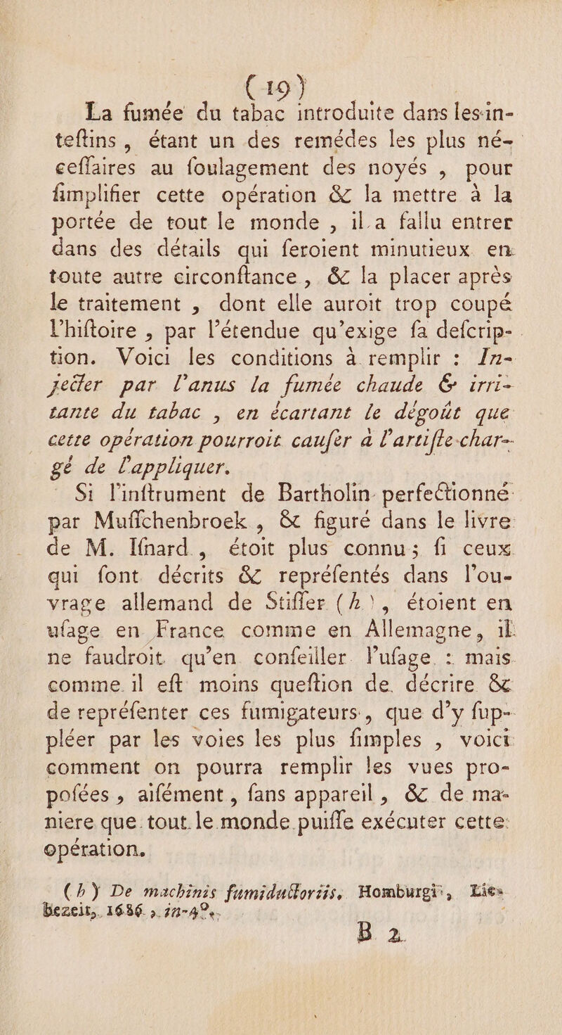 I | La fumée du tabac introduite dans lesin- teftins, étant un des remédes les plus né- ceffaires au foulagement des noyés , pour fimplifier cette opération &amp; la mettre à la portée de tout le monde , il.a fallu entrer dans des détails qui feroient minutieux en. toute autre circonftance, &amp; la placer après le traitement , dont elle auroit trop coupé l’hiftoire , par l'étendue qu’exige fa defcrip- tion. Voici les conditions à remplir : I7- jeüler par l'anus la fumée chaude &amp; irri- cante du tabac , en écartant le dégoût que cette opération pourroit caufèr a l'artifle-char-- gé de l'appliquer. _ Si l'inftrument de Bartholin perfeétionne par Muffchenbroek , &amp; figuré dans le livre de M. Ifnard , étoit plus connu; fi ceux qui font. décrits &amp; repréfentés dans l’ou- vrage allemand de Stifler (1), étoient en ufage en France comme en Allemagne, :1l ne faudroit qu’en confeiller Pufage. : mais. comme. il eft moins queftion de. décrire &amp;c de repréfenter ces AA , que d’y fup- pléer par les voies les plus fimples , voici comment on pourra remplir les vues pro- pofées , aifément , fans appareil, &amp; de ma- niere que tout. le monde puile exécuter cette: opération. (hŸ De machinis fumidulforiis, Homburgi:, Lie» bezeir,. 1686 , 714%. B 2