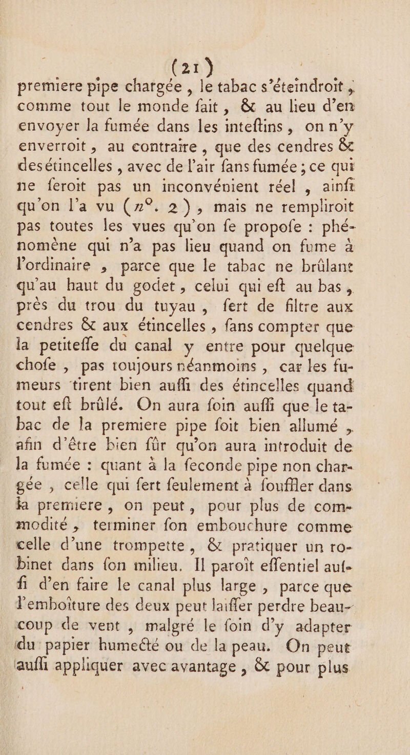 premiere pipe chargée , le tabac s’éteindroit , comme tout le monde fait, &amp; au lieu d’en envoyer la fumée dans les inteftins, onn’y enverroit, au contraire , que des cendres &amp;t desétincelles , avec de l'air fans fumée ; ce qui ne feroit pas un inconvénient réel , ainft qu'on l’a vu (2°. 2), mais ne rempliroit pas toutes les vues qu’on fe propofe : phé- nomène qui n’a pas lieu quand on fume à l'ordinaire , parce que le tabac ne brülant qu'au haut du godet, celui qui eft au bas, près du trou du tuyau , fert de filtre aux cendres &amp; aux étincelles , fans compter que la petitefle du canal y entre pour quelque chofe , pas toujours néanmoins , car les fu- meurs tirent bien auffi des étincelles quand tout eft brûlé. On aura foin auffi que le ta- bac de la premiere pipe foit bien allumé , afin d'être bien für qu’on aura introduit de la fumée : quant à la feconde pipe non char- gée , celle qui fert feulement à fouffler dans ka premuere , on peut, pour plus de com- modité , terminer fon embouchure comme celle d’une trompette, &amp; pratiquer un ro- binet dans {on milieu. Il paroît effentiel auf. fi d’en faire le canal plus large , parce que l'emboiture des deux peut laiffer perdre beau- coup de vent , malgré le foin d’y adapter du papier humeëté ou de la peau. On peut aufh appliquer avec avantage , &amp; pour plus