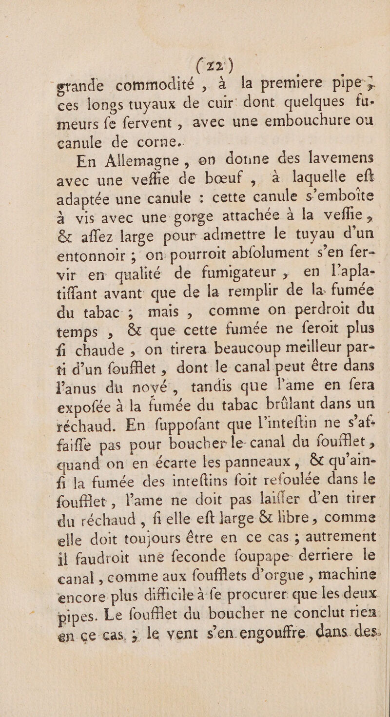 grande commodité , à la premiere pipe; ces lonos tuyaux de cuir dont quelques fu- meurs fe fervent, avec une embouchure ou canule de corne. En Allemagne, on donne des lavemens avec une vefhie de bœuf , à laquelle eft adaptée une canule : cette canule s’emboite à vis avec une gorge attachée à la vefle, & aflez large pour admettre le tuyau d'un entonnoir ; on pourroit abfolument s’en fer- vir en qualité de fumigateur , en l’apla- tiffant avant que de la remplir de la: fumée du tabac ; mais , comme on perdroit du temps , & que cette fumée ne feroit plus fi chaude , on tirera beaucoup meilleur par- ti d’un foufflet , dont le canal peut être dans Janus du noyé, tandis que lame en fera expofée à la fumée du tabac brûlant dans un réchaud. En fappofant que l’inteftin ne s’afs faifle pas pour boucher le canal du fouiflet, quand on en écarte les panneaux , & qu’ain- fi la fumée des inteftins foit refoulée dans le foufflet, l'ame ne doit pas laïfler d'en tirer du réchaud , fi elle eft large &t libre, comme elle doit toujours être en ce cas ; autrement il faudroit une feconde foupape- derriere le canal , comme aux foufflets d'orgue , machine encore plus difficile à fe procurer que les deux pipes. Le foufflet du boucher ne conclut rien. en ce cas. ; le vent s’en.engouffre dans des.