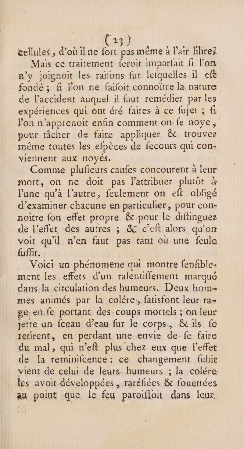 à cellules , d’ouilne ia pas mème à l'air libre: Mais ce traitement {eroit imparfait fi l'on n’y joignoit les raïfons fur lefquelles il efe fondé ; fi Pon ne faifoit connoitre là nature de l'accident auquel il faut remédier par les expériences qui ont éré faites à ce fujet ; fi Fon n ‘apprenoit enfin comment on fe noye, pour tâcher de faire appliquer & trouver même toutes les. elpèces de fecours qui con- viennent aux noyés. Comme plufieurs caufes concourent à leur- mort, on ne doit pas lattribuer plutôt à lune qu’à l’autre, feulement on eft obligé d'examiner chacune en particulier, pour con: noitre fon effet propre & pour le dhitinguer de l’effet des autres ; & c’eft alors qu’on voit qu'il n’en faut pas tant où une feule fuit. Voici un phénomene qu montre fenfible- ment les effets d’un ralentiffement marqué dans la circulation des humeurs. Deux hom- mes animés par la colére. fatisfont leur ra- ge:en.fe portant. des coups mortels ; on leur jette un. fceau d'eau fur le corps, & ils fe retirent, en perdant une envie de. fe faire du mal, qui n’eft plus chez eux que l'effet de la reminfcence : ce. changement fubit vient de celui de leurs humeurs ; la colére les avoit développées , raréfiées & fouettées au point que le feu paroifloit dans leur