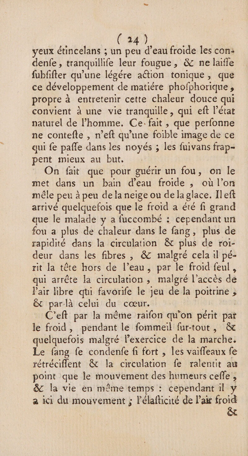 veux étincelans ; un peu a eau froide les con: denfe, tranquillife leur fougue, & ne laiffe fubffter qu’une légére ation tonique, que ce développement de matiére phofphorique , propre à entretenir cette chaleur douce qui convient à une vie tranquille, qui eft l’état naturel de l’homme. Ce: fait , que perfonne ne contefte , n’eft qu'une foible image de ce qui fe pafle dans les noyés ; les fuivans frap- pent mieux au but, On fait que pour guérir un fou, on le met dans un bain d’eau froide , où l’on mêle peu à peu de la neige ou de la glace. Ileft arrivé quelquefois que le froid a été fi grand que le malade y a fuccombé : cependant un fou a plus de chaleur dans le fang, plus de rapidité dans la circulation & plus de roi- deur dans les fibres , & malgré cela il pé- rit la tête hors de l’eau, par le froid feul, qui arrête la circulation > malgré l’accès dé l'air libre qui favorife le jeu de la poitrine ; & par-là celui du cœur. C'eft par la même raifon qu’on périt pat le froid, pendant le fommeil fur-tout, & quelquefois malgré lexercice de la marche. Le fang fe condenfe fi fort , les vaifleaux fe rétréciflent & la circulation fe ralentit au point que le mouvement des humeurs ceffe , 8C la vie en même temps : cependant il y a ici du mouvement ; lélafticité de lai froid ê&