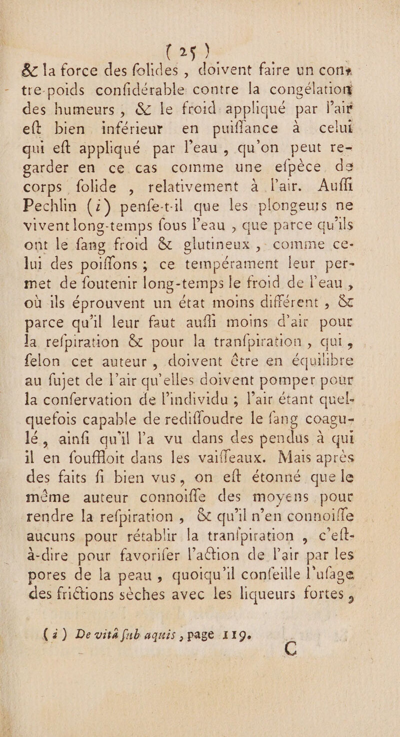 (2 & la force des folides , doivent faire un con - tre-poids confidérable contre la congélation des humeurs, & le froid appliqué par Paif eft bien inférieur en puiflance à celui qui eft appliqué par l’eau, qu'on peut re- garder en ce cas comme une efpèce de corps folide , relativement à l'air. Auf Pechlin (2) penfet:il que les plongeurs ne vivent long-temps fous l’eau , que parce qu'ils ont le fang froid & glutineux , comme ce- lui des poiffons ; ce tempérament leur per- met de foutenir long-temps le froid de l'eau, où ils éprouvent un état moins différent , & parce qu'il leur faut auf moins d'air pour la refpiration & pour la tranfpiration , qui, felon cet auteur, doivent être en équiibre au fujet de l’air qu’elles doivent pomper pour la confervation de l'individu ; l’air étant quel- quefois capable de redifloudre le fang coagu- lé, ainfi qu'il l'a vu dans des pendus à qui il en fouffoit dans les vaifleaux. Mais après des faits fi bien vus, on eft étonné que le même auteur connoiïfle des moyens pour rendre la refpiration , &c qu'il n’en connoiffe aucuns pour rétablir la tranipiration , c’eft- ä-dire pour favorifer l’action de Pair par les pores de la peau, quoiqu'il confeille l’ufage des frictions sèches avec les liqueurs fortes, (4) De vita fub aquis , page 119.