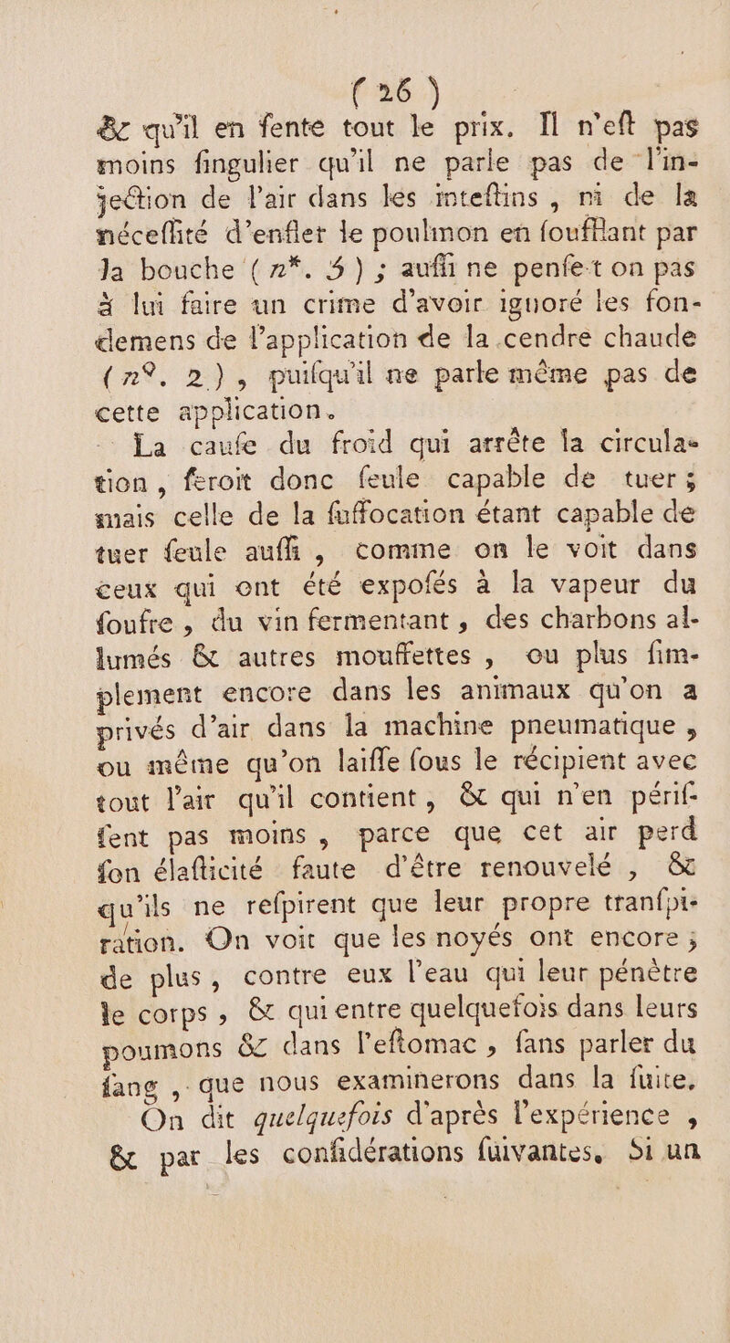 8e qu'il en fente tout le prix. Îl n'eft pas moins fingulier qu'il ne parle pas de l'in- jeGtion de l'air dans les inteflins, ni de la néceflité d’enflet le poulinon en foufllant par Ja bouche (2%. 3) ; aufli ne penfe:t on pas à lui faire un crime d’avoir iguoré les fon- demens de lapplication de la cendre chaude (n%, 2), puilquil ne parle même pas de cette application. La caufe du froid qui arrête la circulae tion, feroit donc feule capable de tuer; mais celle de la fuffocation étant capable de tuer feule aufñ , comme on le voit dans ceux qui ont été expofés à la vapeur du foufre , du vin fermentant, des charbons al- lumés & autres mouffettes , ou plus fim- plement encore dans les animaux qu'on a privés d’air dans la machine pneumatique , ou même qu’on laifle fous le récipient avec tout l'air qu'il contient, &t qui n'en périf- {ent pas moins, parce que cet air perd fon élafticité faute d’être renouvelé , & qu'ils ne refpirent que leur propre tranfote ration. On voit que les noyés ont encore ; de plus, contre eux l’eau qui leur pénètre le corps, & quientre quelquefois dans leurs poumons &z dans l’eftomac , fans parler du fang , que nous examinerons dans la fuite, On dit quelquefois d'après l'expérience , & par les confidérations fuvantes, Si un