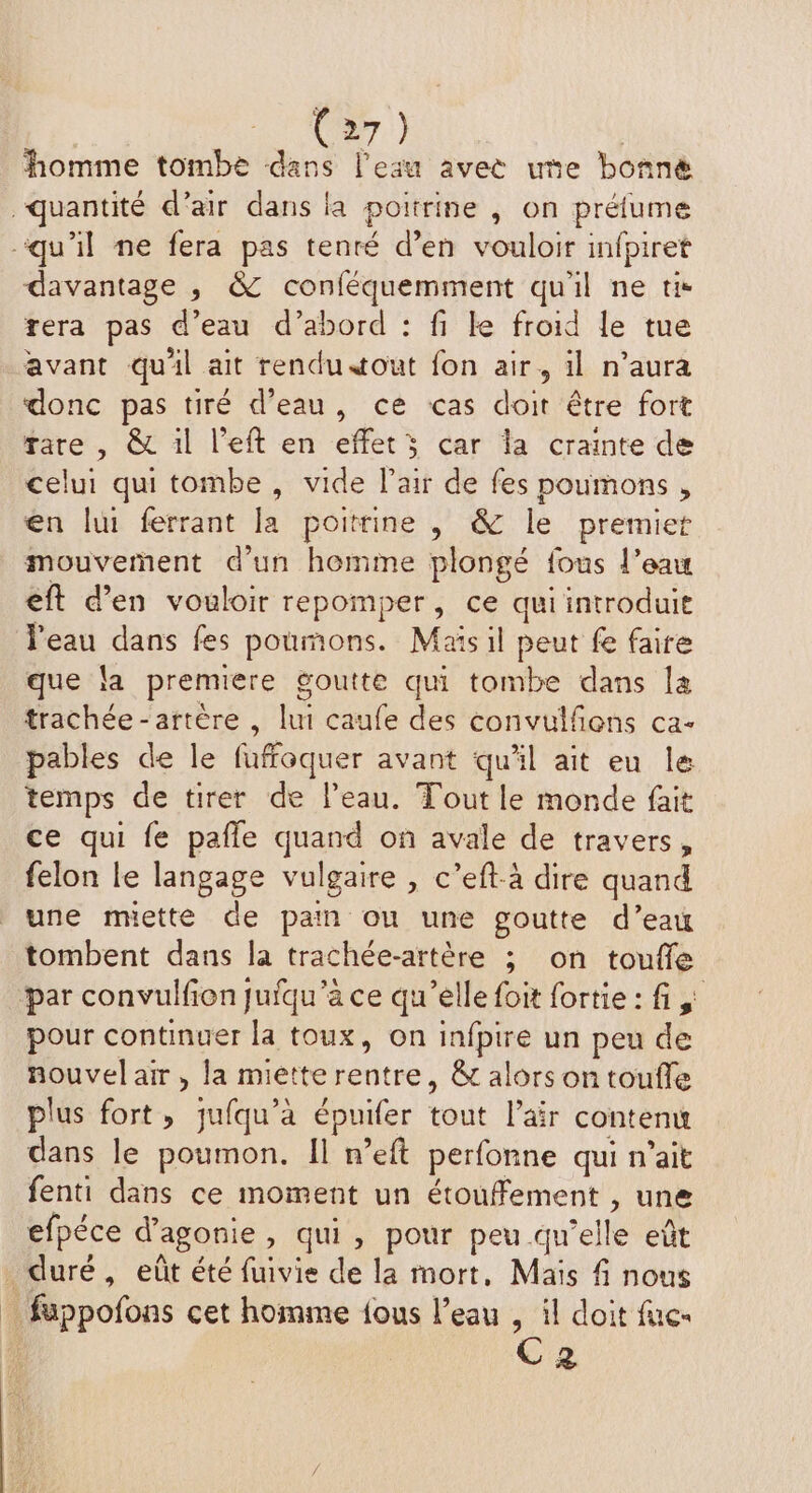 1 Ce.) | homme tombe dans l'eau avee ue bonné quantité d’air dans la poitrine , on préfume qu'il ne fera pas tenré d'en vouloir infpiret davantage , &Z conféquemment qu'il ne ti- rera pas d’eau d’abord : fi Le froid le tue avant quil ait rendu tout fon air, il n’aura donc pas tiré d’eau, ce cas doit être fort rare , & il l’eft en effets car la crainte de celui qui tombe, vide l'air de fes poumons, en lui ferrant la poitrine , & le premier mouvement d’un homme plongé fous l’eau eft d’en vouloir repomper, ce qui introduit l'eau dans fes poumons. Maïs il peut fe faire que la premiere goutte qui tombe dans la trachée - artère , lui caufe des convulfñons ca- pables de le fuffoquer avant quil ait eu le temps de tirer de l’eau. Tout le monde fait ce qui fe pafle quand on avale de travers, felon le langage vulgaire , c’eft-à dire quand une muette de pain ou une goutte d’eau tombent dans la trachée-artère ; on toufle par convulfion jufqu’a ce qu’elle foit fortie: fi, pour continuer la toux, on infpire un peu de nouvel air, la mietterentre, & alors on toufle plus fort, jufqu’à épuifer tout l’äir contenu dans le poumon. Il n’eft perfonne qui n'ait fenti dans ce moment un étoufement , une efpéce d’agonie, qui, pour peu qu’elle eût duré, eût été fuivie de la mort, Mais f nous füppofons cet homme {ous l’eau , il doit fuc- C2