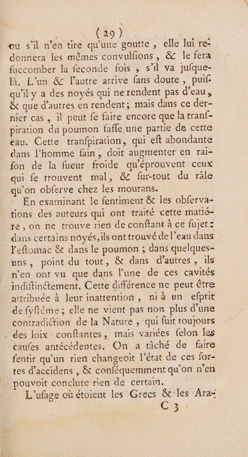 ou s’il n’en tire qu'une goutte , elle lui re- donnera les mêmes convulfons, &amp; le fera fuccomber la feconde fois , s'il va jufque- h. L'un &amp; lautre arrive fans doute, puif- qu'il y a des noyés qui ne rendent pas d’eau, &amp; que d’autres en rendent; mais dans ce der- nier cas, il peut fe faire encore que la tranf- piration du poumon fafle.une partie de cette eau. Cette tranfpiration, qui eft abondante dans l’homme fain, doit augmenter en rai- fon de la fueur froide qu'éprouvent ceux qui fe trouvent mal, &amp; fur-tout du rale qu’on obferve chez les mourans. En examinant le fentiment &amp; les obferva- tions des auteurs qui ont traité cette matié- te,on ne trouve rien de conftant à ce fujetz dans certains noyés, ils ont trouvé de l’eau dans leftomac &amp; dans le poumon ; dans quelques- uns, point du tout, &amp; dans d’autres , ils n'en ont vu que dans l’une de ces cavités indiftinétement. Cette différence ne peut être attribuée à leur inattention, nia un efprit de fyftême ; elle ne vient pas non plus d’une contradiGtion de la Nature , qui fuit toujours . des loix conflantes, mais variées felon les caufes antécédentes. On a tâché de faire fentir qu’un rien changeoïit l’état de ces for- tes d’accidens , &amp; conféquemment qu’on n’en pouvoit conclute rien de certain. L'ufage où étorent les Grecs &amp; les Ara= C3: