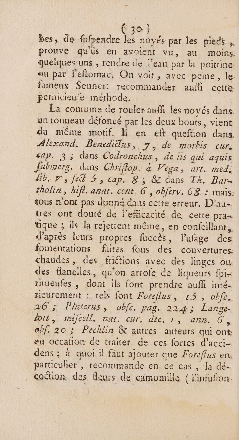bes, de fufpendre les noyés par les pieds . prouve quils en avoient vu, au moins. quelques-uns , rendre de l’eau par la poitrine. ou par Peftomac, On voit, avec peine, le: fameux Sennert recommander auf cette: pernicieufe méhode. La coutume de rouler auffi les noyés dans. un tonneau défoncé par les deux bouts, vient du même motif, Il en eft queftion dans, Alexand, Beneditlus, 7, de morbis cur. cap. 3 ; dans Codronchus, de lis qui aquis. Jubrnerg. dans Chriflop. 4 Véga, art. med: lb. F,fe&amp; 5, cap. 8; &amp; dans Th. Bar= _tholin, hifl. anat. cent. G, obfery. GS. : mais: tous n'ont pas donné dans cette erreur. D'au-. tres ont douté de l'efficacité de cette pra= tique ; ils la rejettent même, en confeillant, d’après leurs propres fuccès, l’'ufage des fomentations fäites fous des couvertures. chaudes, des fritions avec dés linges ou. des flanelles, qu’on arrofe de liqueurs fpi- ritueufes , dont ils font prendre auf inté- rieurement : tels font: Foreflus, 15, oc, 26 ; Platerus, obfc. pag. 224; Lange. doit, mufcell. nat. cur, dec. 1, ann. 6, obf. 20 ; Pechlin &amp; autres auteurs qui ont eu occafion de traïter de ces fortes d’acci- dens ; à quoi il fäut ajouter que Foreflus en. particulier , recommande en ce cas , la dé- cochon. des fleurs de camomille { l'infufion.