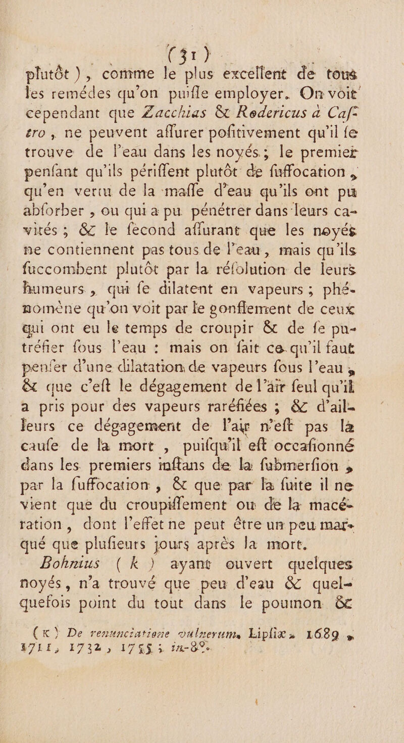 | ie ed ie plutôt ), comme le plus excellent de tons les remédes qu’on pufle employer. On voit cependant que Zacchuas &amp; Redericus a Caf° éro , ne peuvent aflurer pofñitivement qu'il fe trouve de leau dans les noyés; le premier penfant qu’ils périflent plutôt de fuffocation , qu’en vertu de la mafle d’eau qu’ils ont pu abforber , ou qui a pu pénétrer dans‘leurs ca- vités ; 8 le fecond affurant que les noyés ne contiennent pas tous de l’eau, mais qu'ils fuccombent plutôt par la rélolution de leurs humeurs , qu fe dilatent en vapeurs; phé- momène qu'on voit par le gonflement de ceux qui ont eu le temps de croupir &amp; de fe pu- tréfier fous l’eau : mais on fait ce qu'il faut penfer d'une dilatation de vapeurs fous l’eau; &amp; que c’eft le dégagement de l'air feul qu'il a pris pour des vapeurs raréfiées ; &amp; d’ail= leurs ce dégagement de lai n'eft pas là caufe de la mort , puifqu'il eft occafionné dans les premiers imftans de la fabmerfion , par la fufocation , &amp; que par la fuite il ne vient que du croupiflement ow de la macé- ration, dont l'effet ne peut être un peu mar qué que plufieurs jours après la mort. Bohnius (kK ) ayant ouvert quelques noyés, n'a trouvé que peu d'eau &amp; quel- quefois point du tout dans le poumon &amp;e (K) De renunciatione vulnerum, Liplit» 1689 » K7LI, 17232) 17403 1-0 0e
