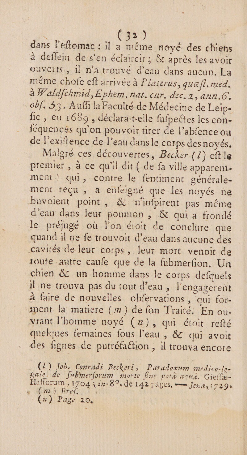 dans l’eftlomac : il ( Re noyé des chiens à deflein de s’en éclaircir ; &amp; après les avoir uverts, 11 n’a trouvé d’eau dans aucun. La même chofe eft arrivée à Placerus, guefl. med, à Waldfthmid,Ephem. nas. cur, dec. 2, ann.G. obf. 53. Auf la Faculté de Médecine de Leip- fic, en 1689 , déclara-t-elle fafpedtes les con- féquencés qu’on pouvoir tirer de l’abfence ou de l’exiflence de l’eau dansle corps des noyés. Malgré ces découvertes, Becker (1) eft le premier , à ce qu'il dit ( de fa ville apparem- ment | qui, contre le fentiment générale- ment rêçu , a enfeigné que les noyés ne buvoient point, &amp; n'infpirent pas même d’eau dans jeur poumon , &amp; qui a frondé le préjugé où l’on étoit de conclure que quand 1l ne fe trouvoit d’eau dans aucune des cavités de leur corps, leur mort venoit de toute autre caufe que de la fubmerfion, Un chien 8 un homme dans le corps defquels il ne trouva pas du tout d’eau, l'engagerent à faire de nouvelles obfervations, qui for. ment la matiere (:7) de fon Traité. En ou- vrant l’homme noyé (z), qui étoit refté quelques femaines fous l'eau , 8 qui avoit des fignes de putréfaction , il trouva encore (1) Job. Conradi Beckeri, Paradoxum medico-le- gale. de [ubmerforum morte fine port nina. Gier- Halforum , 1704 ; in-8. de 142 FAGCS, ve Jen2,1729 « (m) Pref, : (2) Page 20,
