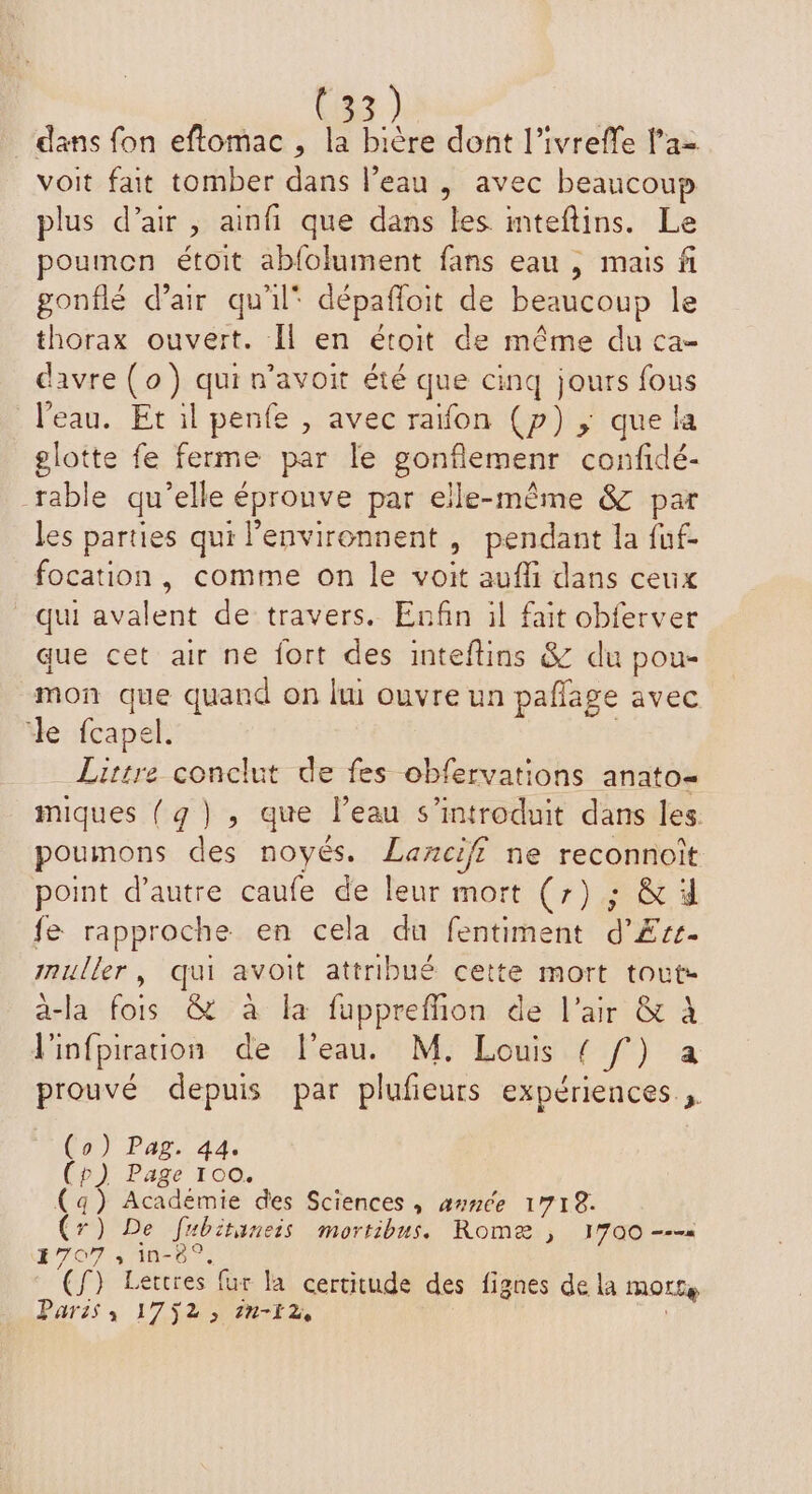 dans fon eftomac , la bière dont l’ivreffe l'a= voit fait tomber dans l’eau , avec beaucoup plus d’air , ainfi que dans les mteflins. Le poumon étoit abfolument fans eau , mais fi gonflé d’air qu'il* dépañloit de beaucoup le thorax ouvert. Il en étoit de même du ca- davre (o) qui n’avoit été que cinq jours fous l’eau. Et il penfe , avec raïfon (p) ; que la glotte fe ferme par le gonflemenr confidé- rable qu’elle éprouve par elle-même &amp; par les parties qui l'environnent , pendant la fuf- focation, comme on le voit aufli dans ceux qui avalent de travers. Enfin il fait obferver que cet air ne fort des inteftins &amp; du pou- mon que quand on lui ouvre un paflage avec le fcapel. Lirtre conclut de fes obfervations anato- miques (q), que l’eau s’introduit dans les. poumons des noyés. Lanciff ne reconnoît point d'autre caufe de leur mort (7) ; &amp; 4 fe rapproche en cela du fentiment d’£Ærr. muller, qui avoit attribué cette mort tout- à-la fois &amp; à la fuppreffion de l'air &amp; À l'infpiration de l'eau. M. Louis PR) Te prouvé depuis par plufieurs expériences (o) Pag. 44. (p) Page 100. (aq) Académie des Sciences , année 1718. (r) De fubitineis mortibus. Romæ ; 1700 ---« 1707 , in-8°, (f) Lettres fur la certitude des fignes de la morte Paris; 1752, in-i2,