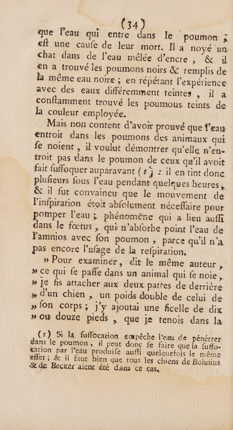 que l’eau qui entre dans le poumen ; eft une caufe de leur mort. Il à noyé um. Chat dans de l'eau mélée d'encre > HOT en a trouvé les poumons noirs &amp; remplis de l même eau noire ; en répétant l'expérience avec des eaux différemment teintes > ia conflamment trouvé les poumous. teints de la couleur employée. Mais non content d’avoir prouvé que Veau _€ntrot dans les poumons des animaux qui fe noient , il voulut démontrer qu'elle n’en- troit pas dans le poumon de ceux qu’il avoit fait fuffoquer auparavant {tj il en tint done plufieurs fous l’eau pendant quelques heures, &amp; il fut convaincu que le mouvement de l'infpiration étoït abfclument néceflaire pour pomper l'eau ; phénomène qui a lieu auffi dans le fœtus , qui n’ablorbe point l’eau de Famnios avec fon poumon , parce qu'il n’a pas encore l’ufage de la refpiration, » Pour examinér, dit le même auteur k # CE qui fe pafle dans un animal qui fe noie , # Je fis attacher aux deux pattes de derrière # d’un chien | un poids double de celui de #fon corps; j’y ajoutai une ficelle de dix # où douze pieds | que je tenois dans la (+) Si la fuffocation empêche l’eau de pénétrer ans le poumon, il peut donc fe faire que la fuffo- gation par l’eau produife aufl quelquefois le même + effet ; &amp; il faut bien que tous les Chiens de Bohnius % de Beckér aient été dans ce CASa