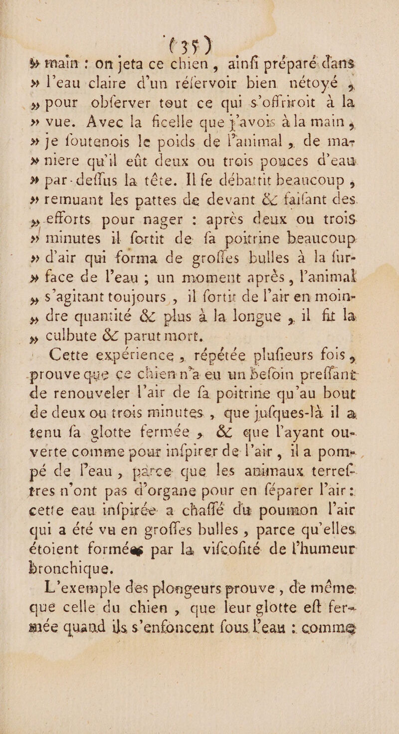 # main : on jeta ce chien, ainfi préparé dans » l’eau claire d’un réfervoir bien nétoyé ; » pour obferver teut ce qui s’offrwoit à la » vue. Avec la ficelle que re à la main; » Je foutenois le poids de l’animal , de ma- » niere qu'il eût deux ou trois pouces d’eau # par-deflus la tête. Ilfe débattit beaucoup, # remuant les pattes de devant &amp; faifant des »-eforts pour nager : après deux ou trois » minutes il fortit de fa poitrine beaucoup » d’air qui forma de grofles bulles à la fur- # face de l’eau ; un moment après, l'animal » S'agitant toujours, il fortit de l’air en moin- » dre quantité &amp; plus à la longue , il fit la » culbute &amp; parut mort, Cette expérience ; répétée plufieurs fois , prouve que çe chien n’a eu un befoin preffant de renouveler l'air de fà poitrine qu’au bout de deux ou trois minutes , que jufques-là il à tenu fa glotte fermée , &amp; que l'ayant ou- verte comme pour infpirer de l'air, la pome, pé de Peau, parce que les anumaux terref- tres n'ont pas d'organe pour en féparer air : cette eau infpirée a chaffé du poumon l’air qui a été vu en groffes bulles , parce qu’elles étoient formée par la vifcofité de l'humeur bronchique. L'exemple des plongeurs prouve , de même: que celle du chien , que leur glotte eft fer+ mée quand is s’enfoncent fous Peau : commeæ