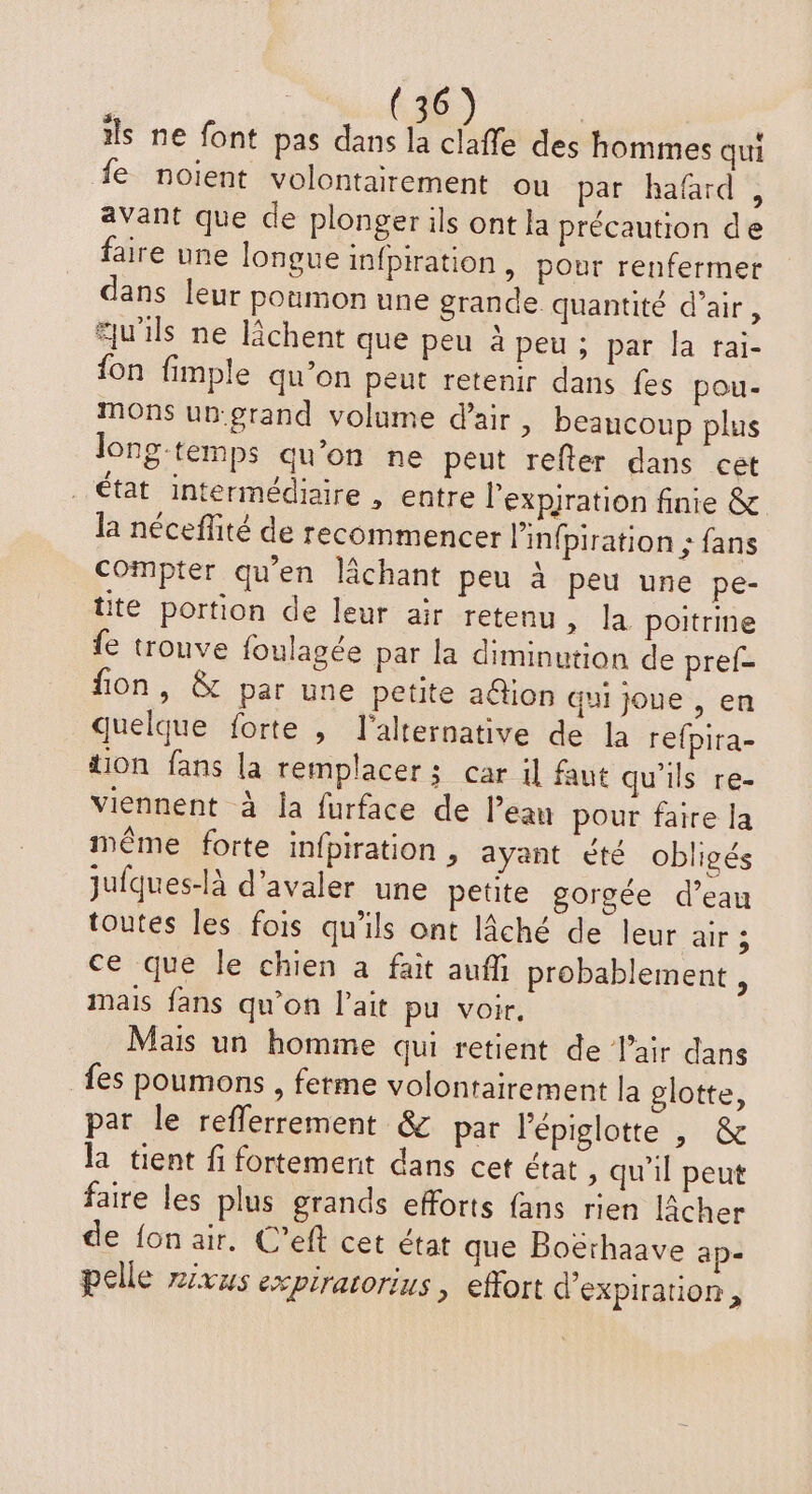 ils ne font pas dans la a des hommes qui fe noient volontairement ou par hafard, avant que de plonger ils ont la précaution de faire une longue infpiration, pour renfermer dans leur poumon une grande. quantité d’air, au'ils ne lchent que peu à peu ; par la rai- fon fimple qu’on peut retenir dans fes pou- mons un-grand volume d'air , beaucoup plus long-temps qu’on ne peut refler dans cet état intermédiaire , entre l’expjration finie &amp; la néceffité de recommencer Pinfpiration ; fans Compter qu'en lâchant peu à peu une pe- üte portion de leur air retenu, la poitrine fe trouve foulagée par la diminution de pref- fon, &amp; par une petite a@ion qui joue , en quelque forte , l'alternative de la refpira- tion fans la remplacer; car il faut qu'ils re- viennent à la furface de l’eau pour faire la même forte infpiration , ayant été obligés juiques-là d’avaler une petite gorgée d’eau toutes les fois qu'ils ont lâché de leur air ; ce que le chien à fait auffi probablement , mais fans qu’on l’ait pu voir, Mais un homme qui retient de lair dans fes poumons , ferme volontairement la glotte, par le reflerrement &amp; par l’épiglotte , &amp; la tient fi fortement dans cet état , qu'il peut faire les plus grands efforts fans rien lâcher de fon air. C’eft cet état que Boëthaave ap- pelle rivus expiratorius , effort d'expiration ,