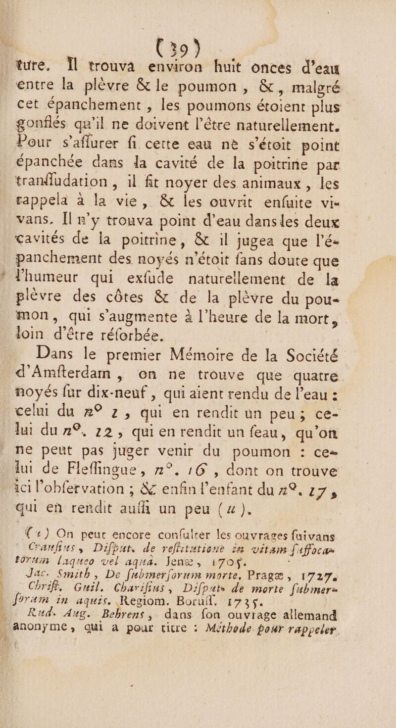 | (397. : ture. Îl trouva environ huit onces d’eau entre la plèvre & le poumon, &, malgré cet épanchement , les poumons étoient plus gonflés qu’il ne doivent l'être naturellement. Pour s’aflurer fi cette eau ne s’étoit point épanchée dans la cavité de la poitrine par tran{udation , il ft noyer des animaux, les rappela à la vie, & les ouvrit enfuite vi- vans. Îl n’y trouva point d’eau dansles deux cavités de la poitrine, & il jugea que l’é- panchement des noyés n’étoit fans doute que * l'humeur qui exfude naturellement de la \ A NES plèvre des côtes & de la plèvre du pou- mon, qui s’augmente à l'heure de la mort, loin d’être réforbée. | Dans le premier Mémoire de la Société d'Amiterdam, on ne trouve que quatre noyés fur dix-neuf , qui aïent rendu de l’eau : celui du 4° z, qui en rendit un peu; ce- lui du 7%, 22, qui en rendit un feau, qu’on ne peut pas juger venir du poumon : ce= lui de Flefingue, 2°, :6 , dont on trouve ici l’obfervation ; 8 enfin l'enfant du 2°. 17, qui eù rendit aufñ un peu (4). {:) On peur encore confulrer les ouvrages fuivans Craufius, Difbur, de reltitatione in vitam faffocar t0Tuin laqueo vel aqua. Jenæ, 170$. D Jac. Smith, De Jubmerforum morte, Pragæ, 1727. | Chrif. Guil, Charilius, Difpat de morte fubmer- ) forum in aquis. Regiom. Boruf, 1736. | … Rud. Aug. Bebrens , dans fon ouvrage allemand _ AnonÿmMC, qui à pour cicre : Méthode pour rappeler. 4 14