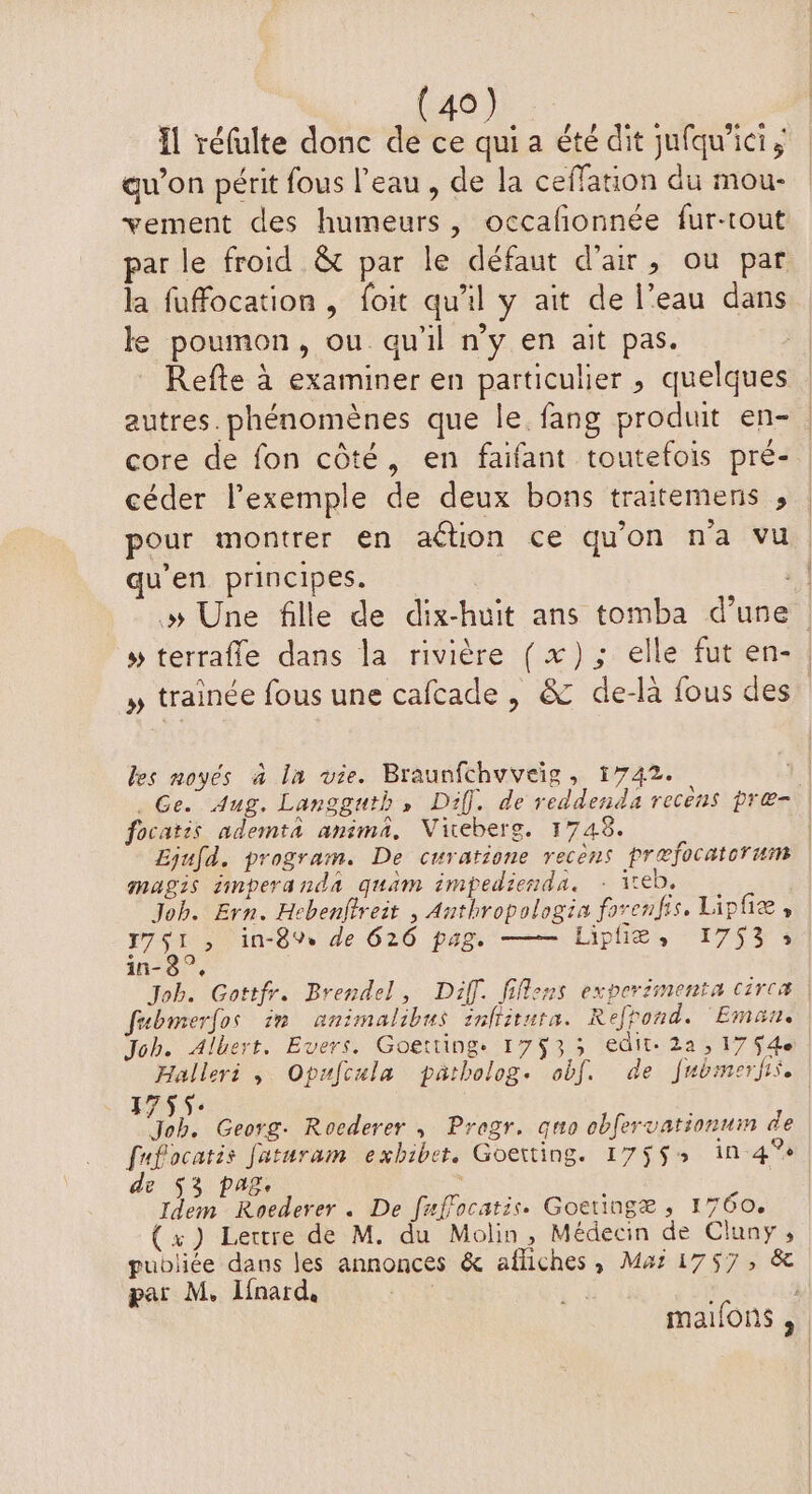 Il réfulte donc de ce qui a été dit jufqu'icis gu’on périt fous l’eau , de la ceffation du mou- vement des humeurs, occalonnée fur-tout par le froid &amp; par le défaut d'air, ou par la fuffocation , foit qu'il y ait de l’eau dans ke poumon, ou qu'il n’y en ait pas. Refte à examiner en particulier , quelques autres. phénomènes que le fang produit en- | core de fon côté, en faifant toutefois pré- céder l'exemple de deux bons traitemens , | pour montrer en ation ce qu'on na vu. u'en principes. à | » Une fille de dix-huit ans tomba d’une # terrafle dans la rivière (x); elle fut en-. » trainée fous une cafcade , &amp; de-là fous des” les noyés à la vie. Braunfchuveïg, 1742. 1 . Ge. Aug. Langguth, Diff. de reddenda recens præ- focatis ademta anima, Vireberg. 1748. | Ljufd. program. De curatione recèns prefocatorum magis iinperanda quam impedienda. : iteb. | Job. Ern. Hebenftreit , Anthropologia forenfis. Lipfiæ , r7S1 , in-89% de 626 pag. — Liphe, 175% in-3°, Job. Gottfr. Brendel, Diff. fiflens experémenta circæ | fubmerfos in animalibus inhitura. Refhond. Eman. Joh. Albert. Evers. Goetting. 17933 edit. 2a ; 17 Se Halleri , Opufcula patbolog. obf. de frbimerfis, 1755: Job. Georg. Rocderer , Pregr. quo obfervationnin de fufocatis faturam exbibet. Goerting. 17553 in-4° de $3 pag, Idem Roederer . De fuffocatis. Goetingæ , 1760. (x) Lettre de M. du Molin, Médecin de Cluny, publiée dans les annonces &amp; afliches, Ma: 1757, &amp; par M, linard, malfons ,