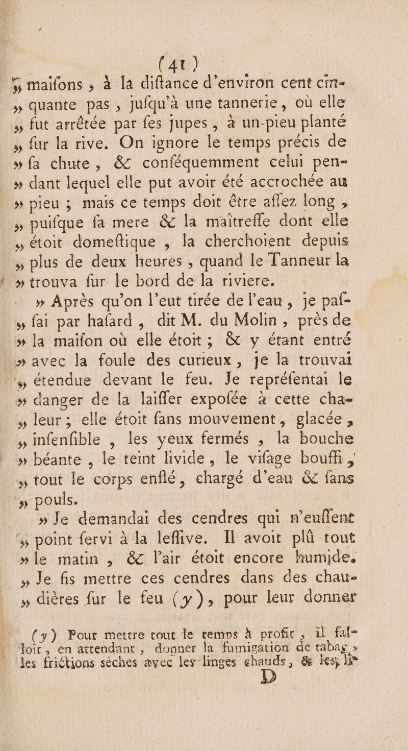 (4t) 5 maïfons ,» à la diftance d’environ cent cin- » quante pas , jufqu'à une tannerie, où elle à fut arrêtée par fes jupes, à un-pieu planté , fur la rive. On ignore le temps précis de # fa chute, &amp; conféquemment celui pen- h. » pieu ; mais ce temps doit être aflez long , » puifque fa mere &amp; la maitrefle dont elle , étoit domeftique , la cherchoïent depuis , plus de deux heures, quand le Tanneur la » Après qu’on l’eut tirée de l’eau, je paf- » fai par hafard, dit M. du Molin, près de » la maïfon où elle étoit; &amp; y étant entré » avec la foule des curieux, je la trouvai » étendue devant le feu. Je repréfentai le # danger de la laiffer expofée à cette cha , leur ; elle étoit fans mouvement, glacée, »infenfible , les yeux fermés , la bouche » béante , le teint livide, le vifage boufh, % tout le corps enflé, chargé d’eau &amp; fans » pouls. » Je demandai des cendres qui n’euflent % point fervi à la leflive. Il avoit pl tout »le matin , &amp; l'air étoit encore humide, » Je fis mettre ces cendres dans des chau- » dières fur le feu (y), pour leur donner (y) Pour mettre tout le remps À profit , il faf- les frictions séches avec les linges chauds, &amp; Kesj