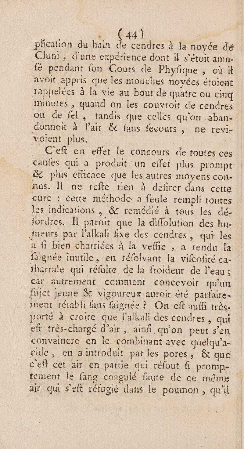 Phcation du bain de cendres à la noyée dé Cluni , d'une expérience dont il s’étoit amu- fé pendant fon Cours de Phyfique , où it avoit appris que les mouches noyées étoient _Jappelées à la vie au bout de quatre ou cinq minutes , quand on les couvroit de cendres ou de fel, tandis que celles qu'on aban- donnoit à l'air & fans fecours , ne revi- voient plus. . C’eft en effet le concours de toutes ces caufes qui a produit un effet plus prompt & plus efficace que les autres moyens con- nus. Îl ne refle rien à defirer dans cette cure : cette méthode a feule rempli toutes les indications | &C remédié à tous les dé- fordres, Il paroît que la diffolution des hu- meurs par l'alkali fxe des cendres, qui les a fi bien charriées à la veffie , à rendu la faignée inutile, en réfolvant la vifcofité ca- tharrale qui réfulte de la froideur de l’eau: car autrement comment concevoir qu'un fujet jeune & vigoureux auroit été parfaite- ment rétabli fans faignée ? On eft auf très- porté à croire que l’alkali des cendres, qui eft trés-chargé d'air, ainfñi qu'on peut s’en convaincre en le combinant avec quelqu’a- cide, en aintroduit parles pores, & que c'eft cet air en partie qui réfout fi promp- tement le fang coagulé faute de ce même air qui s’eft réfugié dans le poumon, qu'il