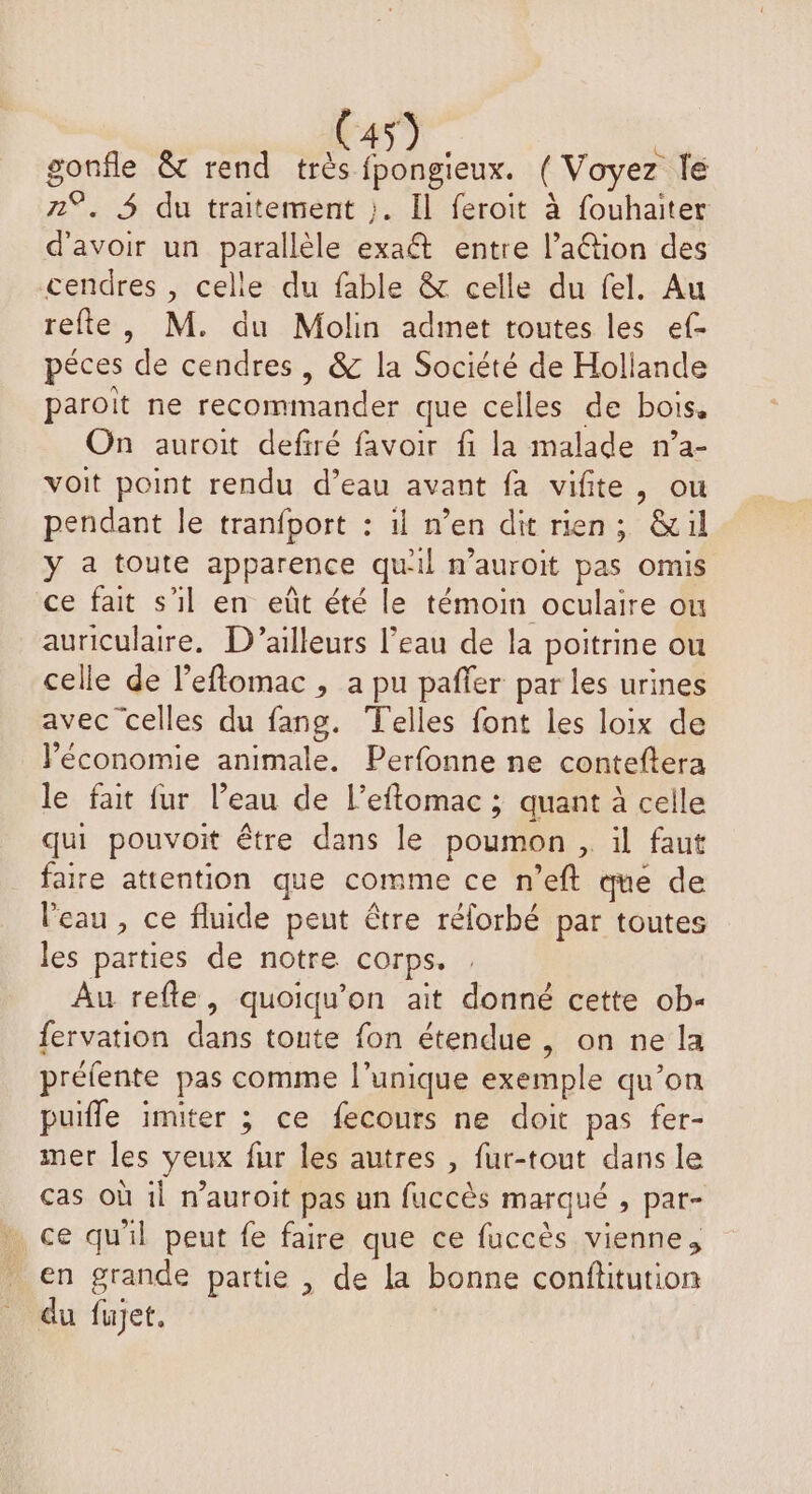 gonfle & rend très aies. (Voyez le 2°. 4 du traitement ;. Il feroit à fouhaiter d'avoir un parallèle exaét entre l’aétion des cendres , celle du fable & celle du fel. Au refte, M. du Molin admet toutes les ef- péces de cendres , & la Société de Hollande paroit ne recommander que celles de bois, On auroit defiré favoir fi la malade n’a- voit point rendu d’eau avant fa vifite, ou pendant le tranfport : il n’en dit rien; &il y a toute apparence qu'il n’auroit pas omis ce fait s'il en eût été le témoin oculaire ou auriculaire, D'ailleurs l’eau de la poitrine ou celle de l’eftomac , a pu paffer par les urines avec celles du fang. Telles font les loix de économie animale. Perfonne ne conteftera le fait fur l’eau de l’eftomac ; quant à celle qui pouvoit être dans le poumon , il faut faire attention que comme ce n’eft que de l’eau , ce fluide peut être rélorbé par toutes les parties de notre corps. Au refle, quoiqu’on ait donné cette ob- fervation dans toute fon étendue, on ne la préfente pas comme l'unique exemple qu’on puifle imiter ; ce fecours ne doit pas fer- mer les yeux fur les autres , fur-tout dans le cas où il n’auroit pas un fuccès marqué , par- ce qu'il peut fe faire que ce fuccès vienne, en grande partie , de la bonne conflitution du fujet.