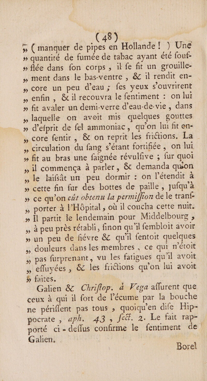 » ( manquer de pipes . Hollande ! ) Une » quantité de fumée de tabac ayant été fouf- » flée dans fon corps , ik fe fit un grouille- , ment dans le bas-ventre , &amp; il rendit en- » core un peu d’eau; fes yeux s’ouvrirent , enfin, &amp; il recouvra le fentiment : on lui » fit avaler un demi-verre d’eau-de-vie , dans » laquelle on avoit mis quelques gouttes » d’efprit de fel ammoniac, qu’on lui fit en- , core fentir, &amp; on reprit les friétions. La , circulation du fang s’étant fortifiée, on lui » fit au bras une faignée révulfive ; fur quoi , il commença à parler, &amp; demanda quon le laifât un peu dormir : on l’étendit a » cette fin fur des bottes de paille, jufqu'à » ce qu’on e#s obtenu la permiffion de le tranf , porter à l'Hôpital, où il coucha cette nuit. # Î partit le lendemain pour Middelbourg , , à peu près rétabli, finon qu'il fembloit avoir » un peu de fiévre &amp; qu'il fentoit quelques douleurs dans les membres, ce qui n’étoit ,, pas furprenant, vu les fatigues qu'il avoit , cfluyées , &amp; les friétions qu'on lui avoit ÿ faites. : à Galien &amp; Chriflop. à Vega aflurent que ceux à qui il fort de lécume par la bouche ne périflent pas tous ; quoiqu’en dife Hip- pocrate , «ph. 43, feéf. 2. Le fait rap- porté ci-deflus confirme le fentiment de ! Galen. Borel
