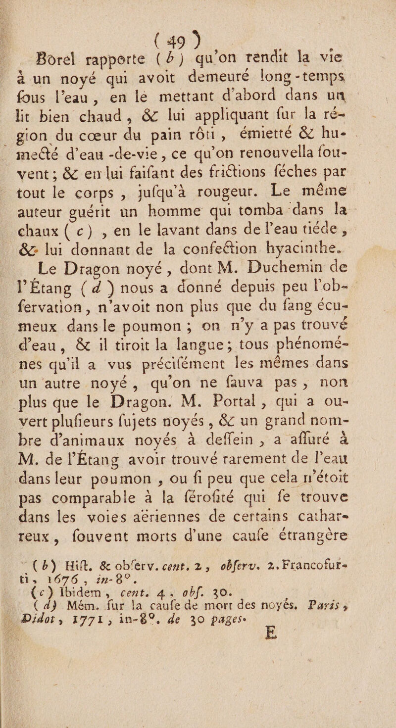 Borel rapporte (2) qu’on rendit la vie à un noyé qui avoit demeuré long -temps fous l’eau, en le mettant d’abord dans un lit bien chaud, & lui appliquant fur la ré- _gion du cœur du pain rôti, émietté & hu-. melté d’eau -de-vie, ce qu’on renouvella fou- vent ; & en lui faifant des friétions féches par tout le corps , jufqu'à rougeur. Le même auteur guérit un homme qui tomba dans la chaux ( c) , en le lavant dans de l'eau tiéde, &: lui donnant de la confeétion hyacinthe. Le Dragon noyé, dont M. Duchemin de l’Étang ( d ) nous a donné depuis peu l'ob- fervation, n’avoit non plus que du fang écu- meux dans le poumon ; on n’y a pas trouvé d’eau, & il tiroit la langue; tous phénomé- nes qu'il a vus précifément les mêmes dans un autre noyé, qu'on ne fauva pas, non plus que le Dragon. M. Portal, qui a ou- vert plufieurs fujets noyés, & un grand nom- bre d'animaux noyés à deffein, a afluré à M. de l’Étang avoir trouvé rarement de l’eau dans leur poumon , ou fi peu que cela wétoit pas comparable à la férofité qui fe trouve dans les voies aériennes de certains cathar- teux, fouvent morts d’une caufe étrangère (8) Hit, & oblerv. cent, 2, obferv. 2.Francofur- ti, 1676 , in-8°,. | (c}Ilbidem, cent, 4, abf. 30. ( d) Mém. fur la caufe de mort des noyés, Paris» _ Didot, 1771, in-8%. de 30 pages.
