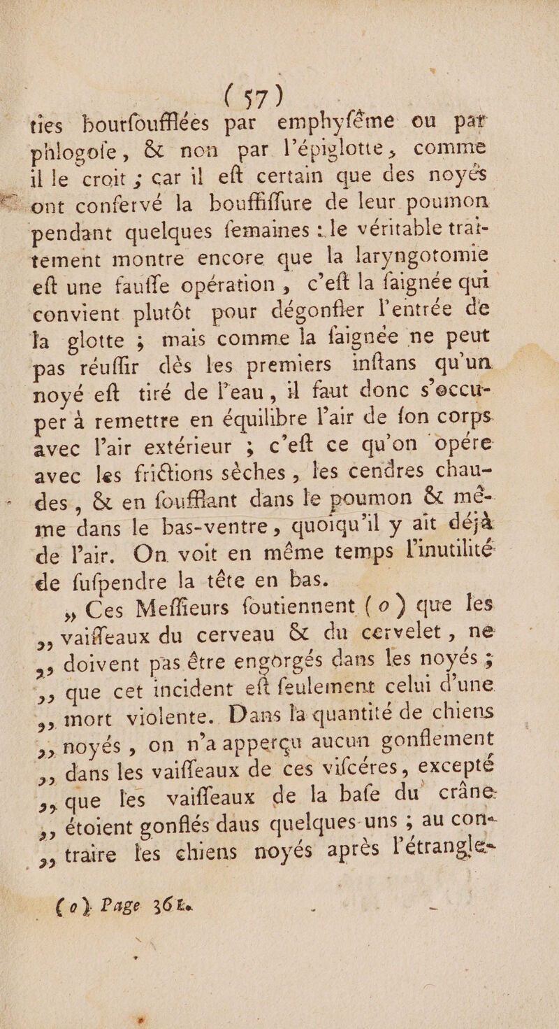 Cor h ties bourfoufflées par emphyfême ou pat phlogoie, &amp; non par l'épiylotte, comme lle croit; car il eft certain que des noyés 7 ont confervé la boufliffure de leur poumon pendant quelques femaines : le véritable trai- tement montre encore que la laryngotomie eft une faufle opération, c’eft la faignée qui convient plutôt pour dégonfier l'entrée de la glotte 3 mais comme la faignée ne peut pas réuffir dès les premiers inftans qu'un noyé eft tiré de l’eau, 1 faut donc s’occu- per à remettre en équilibre Vair de fon corps. avec l'air extérieur ; c’eft ce qu'on opére avec les friétions sèches , les cendres chau- des, &amp; en foufflant dans le poumon &amp; mé- me dans le bas-ventre, quoiqu'il y ait déjà de l'air. On voit en même temps linutiité de fufpendre la tête en bas. » Ces Meffieurs foutiennent (0 ) que les ,, vaifleaux du cerveau &amp; du cervelet, ne ,» doivent pas être engorgés dans les noyés ; ,, que cet incident eft feulement celui d’une , mort violente. Dans la quantité de chiens &gt;»noyés ; on n’a apperçu aucun gonflement ,, dans les vaifleaux de ces vifcéres, excepté ,, que les vaifleaux de la bafe du crâne: ,, étoient gonflés daus quelques-uns ; au con _straire les chiens noyés après létrangle= | Co} Page 368 fig \