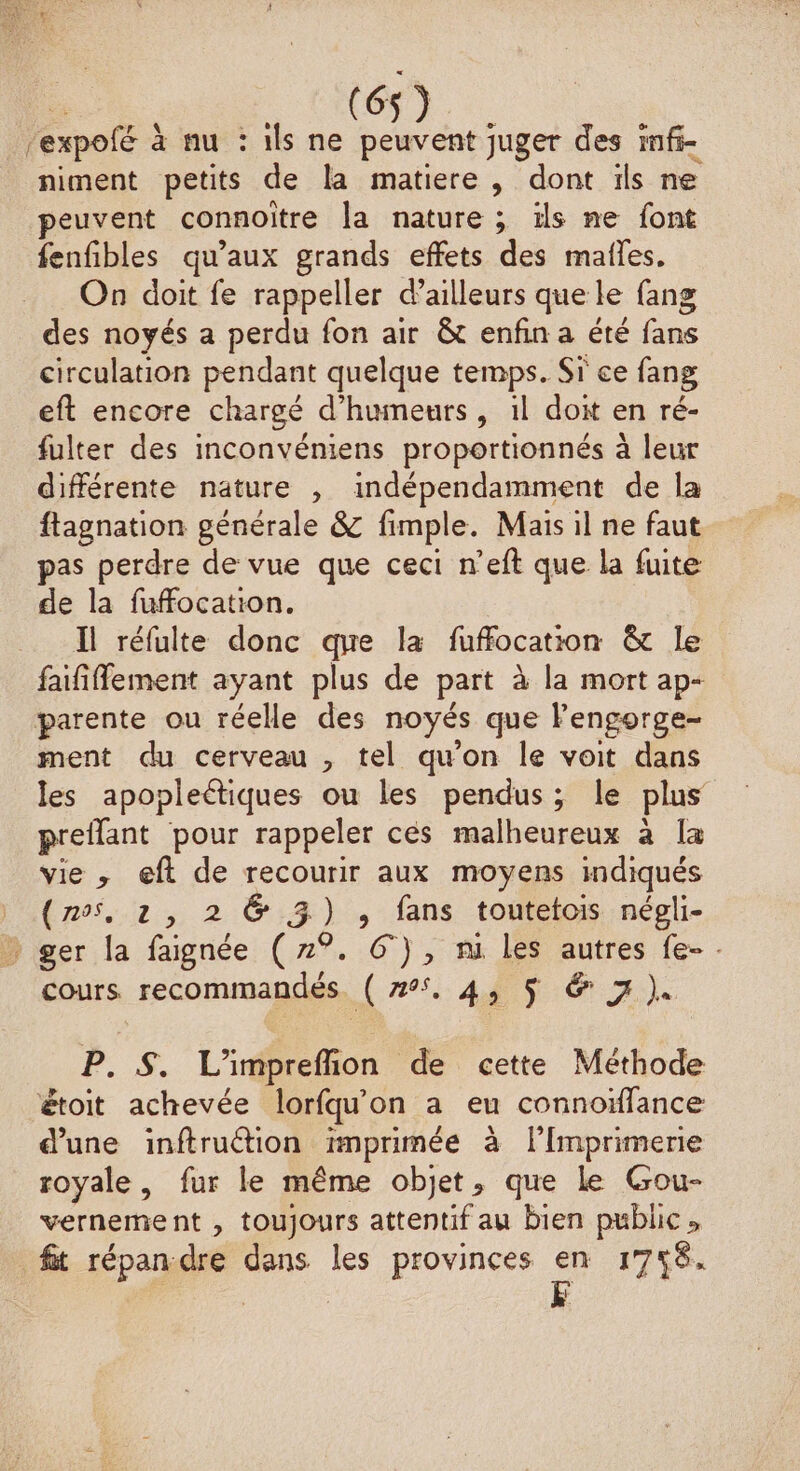 (6 expofé À à nu :ilsne SA juger des imfi- niment petits de la matiere, dont ils ne peuvent connoitre la nature ; ils ne font fenfibles qu'aux grands effets des mailles. On doit fe rappeller d’ailleurs que le fang des noyés a perdu fon air &amp; enfin a été Eu circulation pendant quelque temps. Sr ce fang eft encore chargé d’humeurs, il doit en ré- fulter des inconvéniens proportionnés à leur différente nature , indépendamment de la ftagnation générale &amp; fimple. Mais il ne faut pas perdre de vue que ceci n’eft que la fuite de la fufocation. Il réfulte donc que la fuffocation &amp; le faififfement ayant plus de part à la mort ap- parente ou réelle des noyés que l'engorge- ment du cerveau , tel qu’on le voit dans les apopleétiques ou les pendus; le plus preflant pour rappeler ces malheureux à la vie, eft de recourir aux moyens indiqués (nos, à , 2 6 3) , fans toutetois négli- * ger la faignée (7°. 6°), ni les autres fe- . cours recommandés 7 A $ FT) P. &amp;$. L'imprefion de cette Méthode étoit achevée lorfqu'on a eu connoïfance d’une inftruction imprimée à l’Imprimene royale, fur le même objet, que Le Gou- vernement , toujours attentif au bien public» fit répan:dre dans les provinces en 1756.