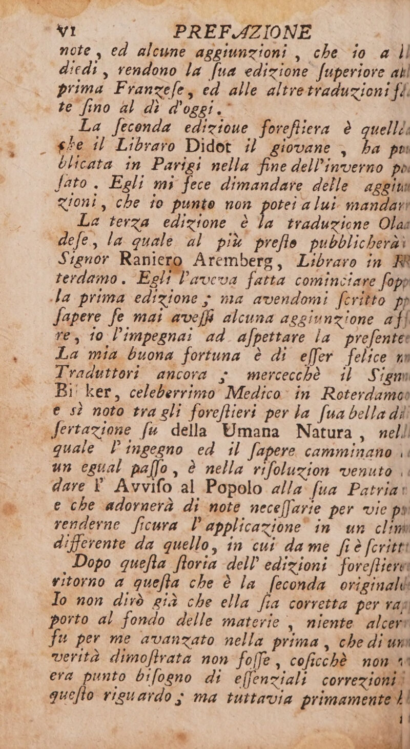 note , ed alcune aggiunzioni , che io a |l diedi, rendono la fua edizione fuperiore all prima Franzefe, ed alle altretraduzioni ff: te fino al dî d'oggi.* , La feconda edizioue foreffiera è quellti ##e il Libraro Didot il giovane , ha pu Olicata in Parigi nella fine dell'inverno poi Sato . Egli mi fece dimandare delle aggima zioni, che fo punto non Isle mandati La terza edizione è la traduzione Olaa defe, la quale al più preflo pubblicheràì Signor Raniero Aremberg, L:ibraro in RR terdamo. Egli l'aveva fatta cominciare fopp la prima edizione } ma avendomi feritto pp Sapere fe mai avefi alcuna aggiunzione afl re, t0 l’impegnai ad afpettare la prefente: La mia buona fortuna è di effer felice un Traduttori ancora x mercecchè il Signn Bi' ker, celeberrimo Medico: in Roterdamos «e sì noto tra gli foreftieri per la fua bella dii fertazione fu della Umana Natura, nell quale lingegno ed il fapere camminano un egual palfo, è nella rifoluzion venuto dare È Avvifo al Popolo a//a' fua Patriar e che adornerà di note neceffarie per vie pa renderne ficura l'applicazione” in un clin differente da quello, in cui dame fiè feriti Dopo quefta ftoria dell’'edizioni forefiere ritorno a quefta che è la feconda original Io non dirò già che ella fia corretta per ran porto al fondo delle materie, niente alcere fu per me avanzato nella prima, che di uno verità dimoftrata non foffe, coficchè non n era punto bifogno di effenziali correzioni! quello riguardo ; ma tuttavia primamentet! di “ e” II x