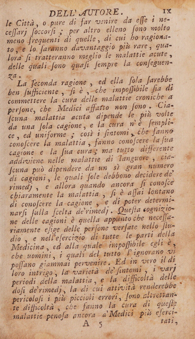 le Città, o pure di far venire da efe 1 ne- ceffarj foccorfi $ per altro elleno fono volto meno frequenti di quelle, di cui ho ragiona- toje lo faranno davantaggio più rare, qua- lora fi-tratteranno meglio le malattie acute, delle gualicfono quafi fempie la confeguen= e e Pap e enna | | La feconda ragione , ed ella fola farebbe ben fufficiente , fi è che impoffibile fia di commettere la cura delle malattie croniche: a | perfone, che Medici affatto non fono . -Cia- fcuna malattia acuta dipende Ve. più volte da una fola cagione, e la cura n è fempli= ce, ed uniforme 5 così 1 fintomi y cher fanno conofcere la malattia ; fanno conofcere la fua cagione e la fua-curaz ma tutto differente addiviene nelle malattie di Tanguore ; sct4- @ | fcuna può dipendere da un sì gran numero di cagioni, le quali fole debbono decidere de’ * - rimed) , e allora quando ancora ff-vomofcee — &gt; chiaramente la malattia y ft è affai lontano di conofcere la-cagione 3-@ dî poter determi- narfi fulla fcelta de'vimedj .Quefta cognizio= ne delle cagioni è quella appunto che neceffa- riamente efige delle perfone verfate nello fiu- dio, e nell’efercizio di tutte le parti della Medicina, ed alla quale! impofiibile egli ey che nomini, i quali del, tutto l ignorano VE pollano giammai pervenire. Edum vero il di loro intriso» lnmalictà desianeni 3 104VI — periodi della malatita , evla ‘difficoltà delless =. dofi de'rimedj, la di cui attività renderebbe” | pericolofi è più piccioti errori, fono aviretsan» e difficoltà ; che fauno la cure di quefip. malattie -penofa ancora a M ledici più eferci= 1. i, gii Sag wi