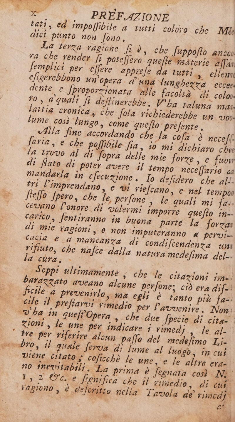 tati, ed impoffibile a tutti coloro che Mie dici punto non fono. i La terza ragione fi è, che fuppofo anco va che render fi poteffero quefte materie affaa Semplici per ellere apprefe da tutti., ellenu efigerebbono un’opera. d'una lunghezza eccee! dente e Jproporzionata ulle facoltà di colo. ro, a'quali fi deftinerebbe. V’ha taluna mas laitia cronica, che Sola richiederebbe un vos. lume così lungo, come quefto prefente. «Alla fine accordando che la cofa' è neceff- faria, e che poffibile fia, i0 mi dichiaro chee la trovo dl di Sopra delle mie forze, e fuow di fiato di poter avere tempo necelfario aa mandarla în efecuzione. To defidero che al. tri l’imprendano, e vi riefcano, e nel tempoo flefo fpero, che le, perfone, le quali mi fa: cevano l'onore di volermi imporre quefto in-- carico, fentiranno 1a buona parte la forza: T Me tagioni, e non imputeranno a pervi-- cacia e a mancanza dj condifcendenza uni rifiuto, che nafce dalla natura medefima del. la cura. - | Seppi ultimamente » che le citazioni im. barazzato aveano alcune perfone; ciò era dif! Picile a prevenirlo; ma egli è tanto più fa-: cile il preffarvi rimedio per l'avvenire. Non: _v'ha in quefP'Opera » che due /pecie di cita zioni, le une per indicare i rimedi, le al- tre per viferire alcun palfo del medefimo Li- vondro, il quale ferva di lume al luogo, in cui viene citato 5 coficchè le une, e le altre era- no inevitabili. La prima è jegnata così IN: 1,2©c.e fiehifica che il rimedio, di cui ragiono , è deleritto nella Tavola de vimedj” CA 4 i è LO ec