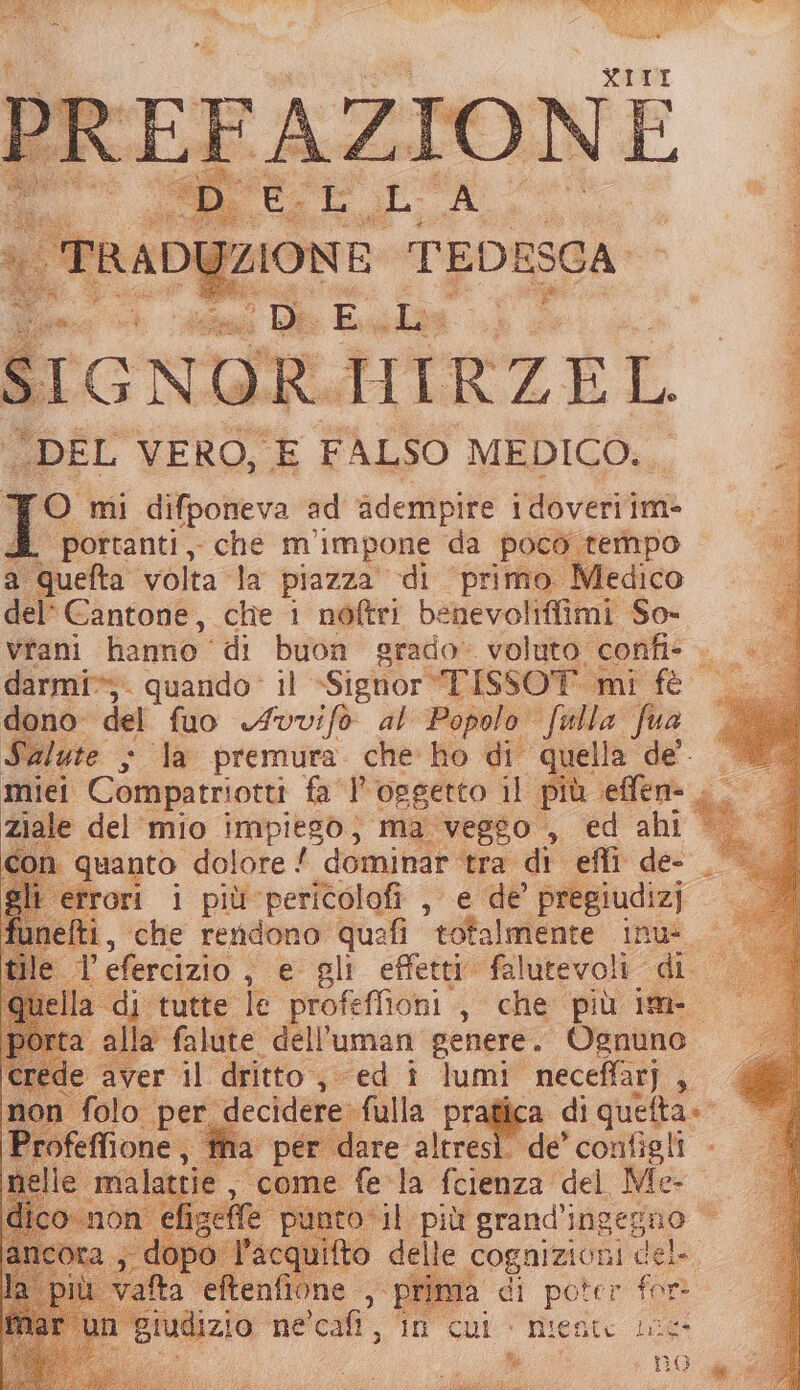 ; DE va sa » | “DEL VERO, E FALSO MEDICO... i TO mi difponeva ad adembpire idoveriim- ‘portanti, che m’ impone da poco tempo a ioha ‘volta la piazza di primo Medico del Cantone, che i nòftri benevolifiimi So- vrani hanno” di buon grado» voluto confi- . |» darmi*;. quando: il «Signor -TISSOT mi fè — dono: del fuo «Ivvifo al Popolo fwlla fua Salute ; la premura. che ho di quella de. miei Compatriotti fa P oggetto il più seffen= . - ziale del mio impiego; ma veggo , ed ahi — con quanto dolore ‘ dominar tra di effi de- gli errori i più pericolofi , e de pregiudizi ti, ‘che rendono queafi totalmente inus o E. ’ efercizio , e gli effetti” alutevoli «di la di tutte le profeflioni ,, che più im- alla falute dell’uman genere. Ognuno i il dritto 53 “ed î lumi neceffar) , a per dare altres ta DI “niente lee* a BoOcge