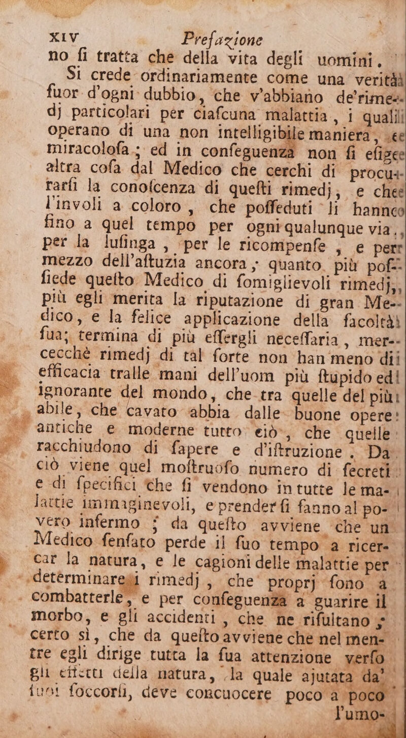 &amp; a ] (2 » XIV Prefazione no fi tratta che della vita degli uomini. ‘ Si crede ordinariamente come una veritàà fuor d'ogni dubbio, che wabbiano de’rime@ dj particolari per ciafcuna malattia, i qualili operano di una non Inte iis iaife maniera, see miracolofa.; ed in confeguenza non fi efizee altra cofa dal Medico che cerchi di procu+- rarfi la conofcenza di quefti rimedj; e cheé l’involi a coloro , che poffeduti ‘li hannceo fino a quel tempo per ogni qualunque via,, per la lufinga , ‘per le ricompenfe , e perr mezzo dell’aftuzia ancora; quanto. più pof= fiede quefto: Medico di fomiglievoli rimedj;, più egli merita la riputazione di gran Me-- dico, e la felice applicazione della facoleài fua; termina di più effergli neceffaria , Mer-- cecchè rimedj di tal forte non han meno dii efficacia tralle mani dell’uom più ftupido ed! ignorante del mondo, che tra quelle del più? antiche e moderne tutto eiò», che quelle racchiudono di fapere e d’iftruzione &gt; ag ciò viene quel moftruofo numero di fecreti. e di fpecifici the fi vendono in tutte le ma- | lattie immaginevoli, e prenderfi fanno al po- | vero infermo i da quefto avviene ‘che un Medico fenfato perde il fuo tempo a ricer car la natura, e le cagioni delle malattie per» i riMedj,, che' proprj fono è. morbo, e gli accidenti , che ne rifultano $ certo sì, che da quelto avviene che nel mene tre egli dirige tutta la fua attenzione ver bi gli ciictu della natura, .la quale ajutata |  fun! foccorli, deve concuocere poco a ‘poco è) due. + -