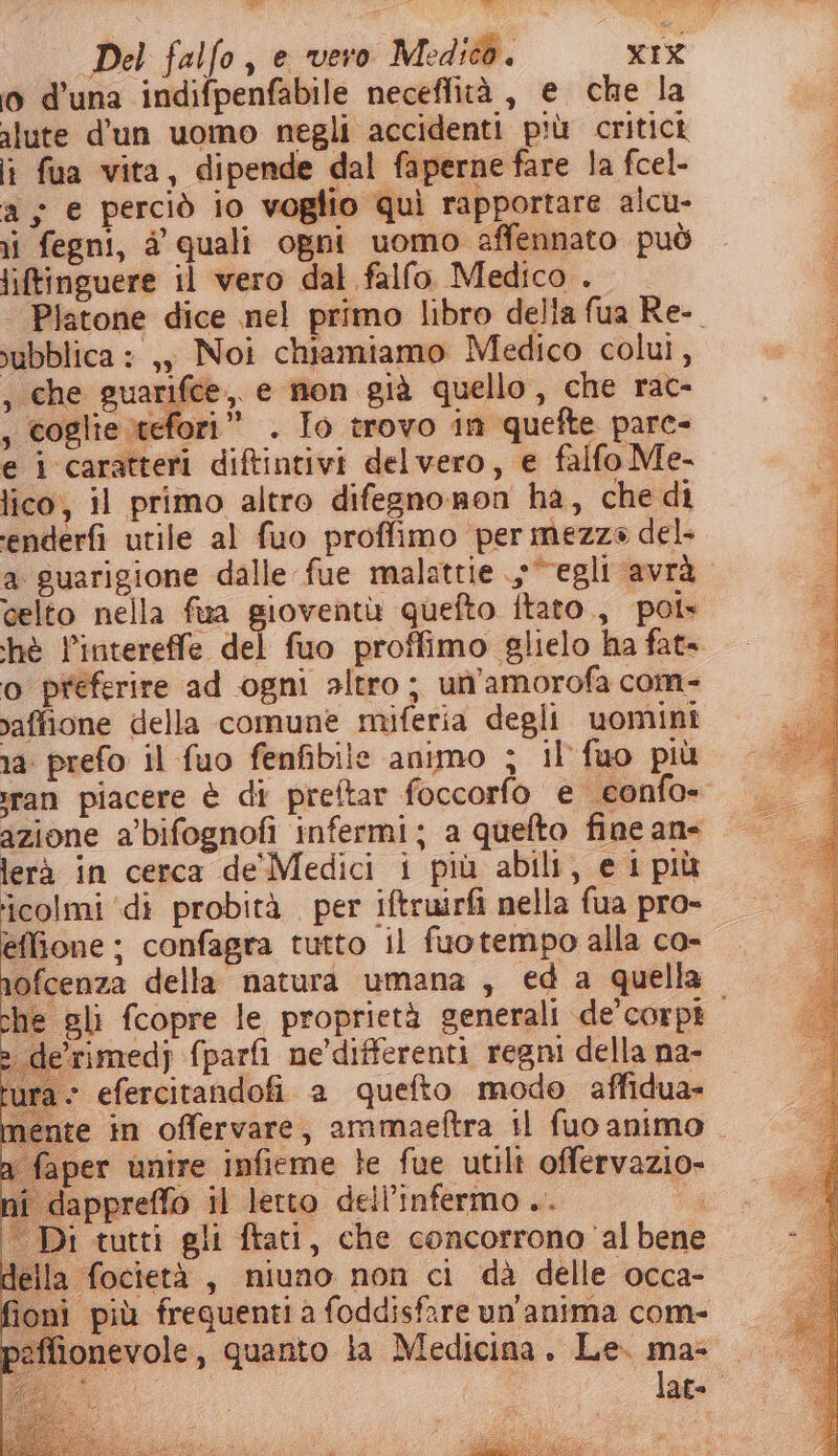o d'una indifpenfabile neceffità , e che la alute d'un uomo negli accidenti più critici lì fua vita, dipende dal faperne fare la fcel- a; e perciò io voglio quì rapportare alcu- ii fegni, dà quali ogni uomo affennato può iftinguere il vero dal falfo Medico . | Platone dice nel primo libro della fua Re-. vubblica : ,, Noi chiamiamo Medico colui, , che guarifce,, e non già quello, che rac- , coglie tefori” . Io trovo in quefte pare- e i caratteri diftintivi delvero, e falfo Me- lico, il primo altro difegnonon ha, che di enderfi utile al fuo proffimo per mezze del. a guarigione dalle fue malattie “egli avrà celto nella fua gioventù quefto ftato., pot» hè l’intereffe pù, fuo proffimo glielo ha fat» o preferire ad ogni altro; un’amorofa com- vaffione della comune miferia degli uominî 1a: prefo il fuo fenfibile animo ; il'fuo più ran piacere è di preftar foccorfo e confo- azione a’'bifognofi infermi; a quefto fine an- lerà in cerca de'Medici i più abili, e i più colmi ‘di probità per iftruirfi nella fua pro- effione ; confagra tutto il fuotempo alla co- nofcenza della natura umana, ed a quella che gli fcopre le proprietà generali de’corpi. de’rimed} {parfi ne’differenti regni della na- ira- efercitandofi a quefto modo affidua- nente in offervare, ammaeftra il fuo animo . aper unire infieme te fue utili offervazio- dappreffo il letto dell’infermo .. ; “ Di tutti gli ftati, che concorrono al bene della focietà, niuno non ci dà delle occa- ri più freguenti a foddisfare un'anima com- ionevole, quanto la Medicina, Le. ma-