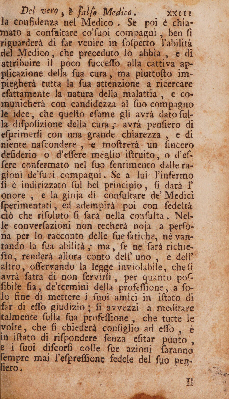 la confidenza. el Medico . Se poi è chia- mato a confaltare co'fuoi compagni ,. ben fi isuarderà di far venire in fofpetto Vabilità del. Medico, che preceduto lo abbie attribuire .il poco fucceffo. alla. cattiva ap plicazione della fua cura; ma piuttofto. im- piegherà tutta la fua atte nzione ‘a ricercare aAttamente la natura della malattia, e co- municherà con candidezza. ‘al fuo compagno le idee, che quefto efame gli avrà dato ful- la difpofizione della cura,» avrà penfiero di efprimerfi con una-grande chiarezza , e di niente. nafcondere , «e moftrerà- un Lasi defiderio ‘o. d’effere meglio’ iftruito, o d’ef- fere confermato nel fuo fentimento dalle ra- gioni de’'fuoi. compagni. Se a lui l’infermo fi è indirizzato ful bel principio, fi darà P onore , € la gioja di confultare de’ Medici fperimentati , ed adempirà poi con fedeltà ciò che rifoluto. fi farà nella confulta. Nel- le converfazioni non recherà noja a perfo- na per lo racconto delle fue fatiche, nè van- tando la fua abilità; ma, fe ne farà richie- fto, renderà. allora. conto dell’ uno, € dell’ altro, offervando la legge inviolabile, chefì avrà atta di non fervirfi, per quanto pot ile fia, de termini della” profeffione, a fo- lo. file di mettere i fuoi amici in iftato di st effo giudizio ; fi avvezzi a meditare talmente” fulla fua. profeffione , «che tutte le volte, che fi chiederà ‘configlio. ad effo, è n iftato di rifpondere fenza efitar punto , 4 fuoi difcorfi colle fue azioni faranno De mai a; fedele del sai pen-