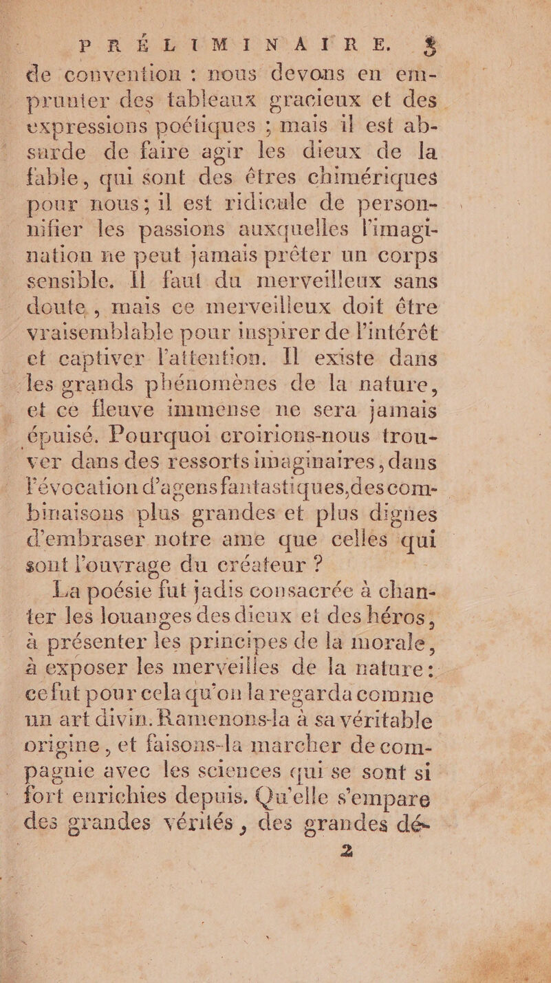 PR ME MMIIN ANR E : à de convention : nous devons en erm- prunter des tableaux gracieux et des vxpressions poétiques ; mais 1} est ab- surde de faire agir les dieux de la fable, qui sont des êtres chimériques pour nous; 1l est ridicule de person- nifier les passions auxquelles l'imagi- nation ne peut jamais prêter un corps sensible. Il faut du merveilleux sans doute , mais ce merveilleux doit être vraisemblable pour inspirer de l'intérêt et captiver l'attention. Il existe dans ‘les grands phénomènes de la nature, _et ce fleuve immense ne sera jamais épuisé. Pourquoi croirions-nous trou- ver dans des ressortsimaginaires, dans Févocation d’'agensfantastiques,descom- binaisons plus grandes et plus dignes d'embraser notre ame que celles qui sout l’ouv Tage du créateur ? La poésie fut jadis consacrée à chan- ter les louanges des dieux et des héros, à présenter les principes de la morale, à exposer les merveille es de la natures ce fut pour cela qu’on la regarda comme an art divin. Ramenons- Eee à sa véritable origine , et faisons-la marcher de com- pagnie avec les sciences qui se sont si fort enrichies depuis. Qu'elle s'empare des grandes vérités, des grandes dé- 2