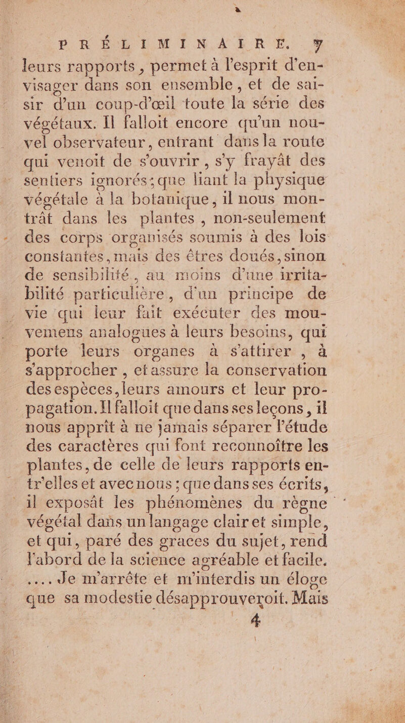 _ leurs rapports, permet à l'esprit d’en- visager dans son ensemble , et de sar- sir d’un coup-d'œil toute la série des végétaux. Il falloit encore qu'un nou- vel observateur, entrant dans la route qui venoit de s'ouvrir , s'y frayät des sentiers ignor 65; que out la physique végétale à la botanique, il nous mon- trât dans les plantes , non-seulement des corps organisés soumis à des lois constantes,mais des êtres doués, sinon de nc libie. au moins d'une irrita- bilité particulière, d'un principe de vie qui leur fait exécuter des mou- vemens analogues à leurs besoins, qui porte leurs organes à $sattirer , à s'approcher , etassure la conservation des espèces, leurs amours et leur pro- pagation. fl falloit que dans ses leçons, il nous apprit à ne jamais séparer l'étude des caractères qui font reconnoître les plantes, de celle de leurs rapports en- tr'elles et avecnous ; que dansses écrits, il exposät les phénomènes durésne végétal dans unlangsage clair et simple, et qui, paré des graces du sujet, rend l'abord de la science agréable et facile, ….4Je m'arrête et n'interdis un éloge que sa modestie désapprouveroit. Mais 4 |