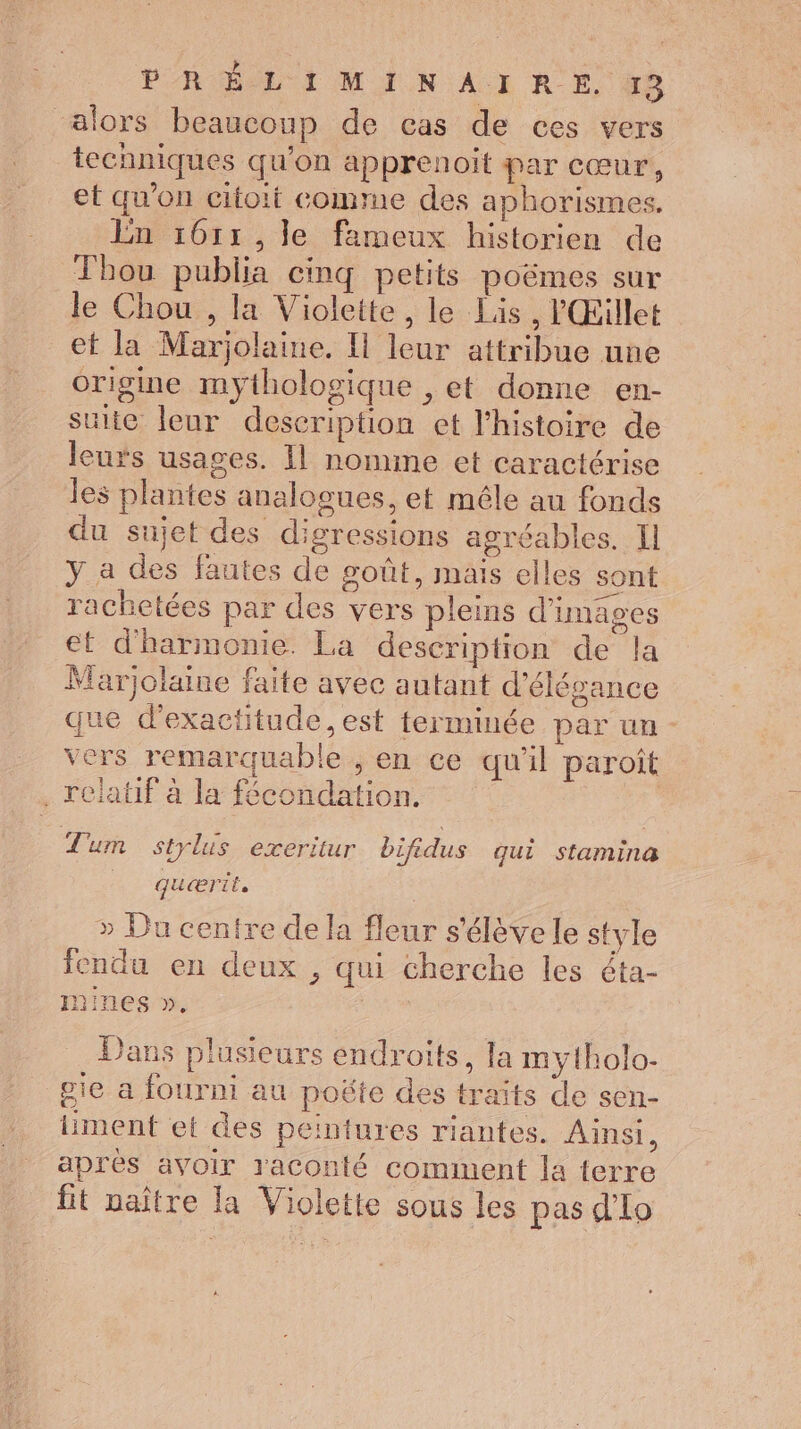 alors beaucoup de cas de ces vers techniques qu'on apprenoit par cœur, et qu'on citoit comme des aphorismes. En 161: ,]le fameux historien de Thou publia cinq petits poëmes sur le Chou , la Violette, le Lis, l'Œillet ef la Marjolaine. I leur attribue une origine mythologique , et donne en- suite leur description et l'histoire de leurs usages. Il nomine et caractérise les plantes analogues, et mêle au fonds du sujet des digressions agréables. Il y a des fautes de goût, mais elles sont rachetées par des vers pleins d'images et d'harmonie. La description de la Marjolaine faite avec autant d'élégance que d’exactitude, est terminée par un - vers remarquable , en ce qu'il paroit . relatif à la fécondation. Tum strlis exeritur bifidus qui stamina quærit. | » Du centre de la fleur s'élève le style fendu en deux , qui cherche les éta- mines ». Dans plusieurs endroits, la mylholo- gie a fourni au poëte des traïts de sen- liment et des peintures riantes. Ainsi, après avoir raconté comment la terre fit naître la Violette sous les pas d'Lo