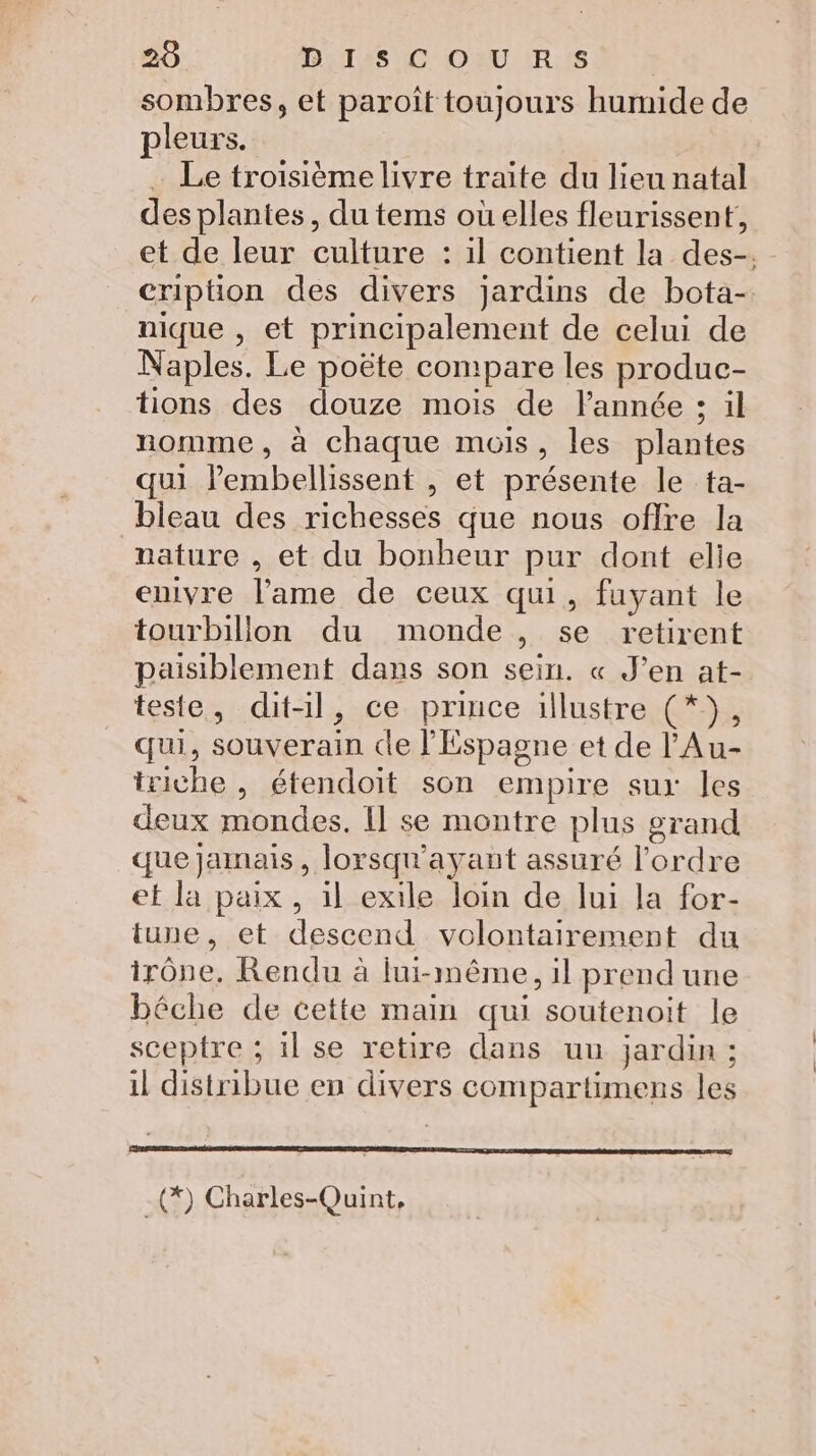 20 BETAS IC OURS D ' sombres, et paroît toujours humide de pleurs. Le troisième livre traite du lieu natal desplantes, du tems oùelles fleurissent, et de leur culture : il contient la des-. cription des divers jardins de bota- nique , et principalement de celui de Naples. Le poëte compare les produc- tions des douze mois de l’année : il nomme, à chaque mois, les plantes qui lembellissent , et présente le ta- bleau des richesses que nous offre la nature , et du bonheur pur dont elie enivre l'ame de ceux qui, fuyant le tourbillon du monde, se retirent paisiblement dans son sein. « J’en at- teste, dit-il, ce prince illustre (*}, qui, souverain cle l'Espagne et de l'Au- triche , étendoit son empire sur les deux mondes. Il se montre plus grand que jamais , lorsqu'ayant assuré l’ordre ef la paix, il exile loin de lui la for- tune, et descend volontairement du irône. Rendu à lui-même, il prend une béche de cette main qui soutenoit le sceptre ; il se retire dans uu jardin ; il distribue en divers compartimens les -(*) Charles-Quint,